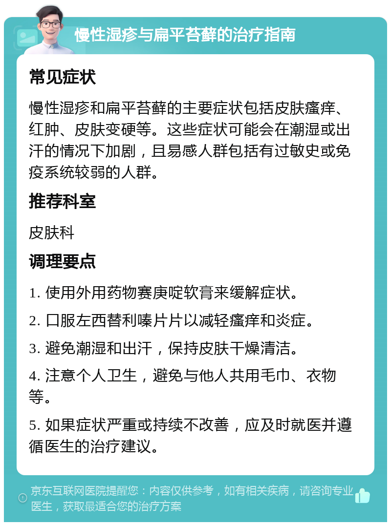 慢性湿疹与扁平苔藓的治疗指南 常见症状 慢性湿疹和扁平苔藓的主要症状包括皮肤瘙痒、红肿、皮肤变硬等。这些症状可能会在潮湿或出汗的情况下加剧，且易感人群包括有过敏史或免疫系统较弱的人群。 推荐科室 皮肤科 调理要点 1. 使用外用药物赛庚啶软膏来缓解症状。 2. 口服左西替利嗪片片以减轻瘙痒和炎症。 3. 避免潮湿和出汗，保持皮肤干燥清洁。 4. 注意个人卫生，避免与他人共用毛巾、衣物等。 5. 如果症状严重或持续不改善，应及时就医并遵循医生的治疗建议。