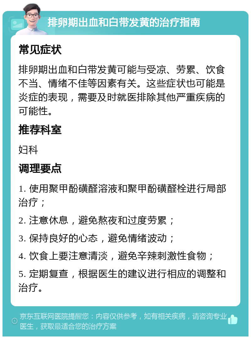 排卵期出血和白带发黄的治疗指南 常见症状 排卵期出血和白带发黄可能与受凉、劳累、饮食不当、情绪不佳等因素有关。这些症状也可能是炎症的表现，需要及时就医排除其他严重疾病的可能性。 推荐科室 妇科 调理要点 1. 使用聚甲酚磺醛溶液和聚甲酚磺醛栓进行局部治疗； 2. 注意休息，避免熬夜和过度劳累； 3. 保持良好的心态，避免情绪波动； 4. 饮食上要注意清淡，避免辛辣刺激性食物； 5. 定期复查，根据医生的建议进行相应的调整和治疗。