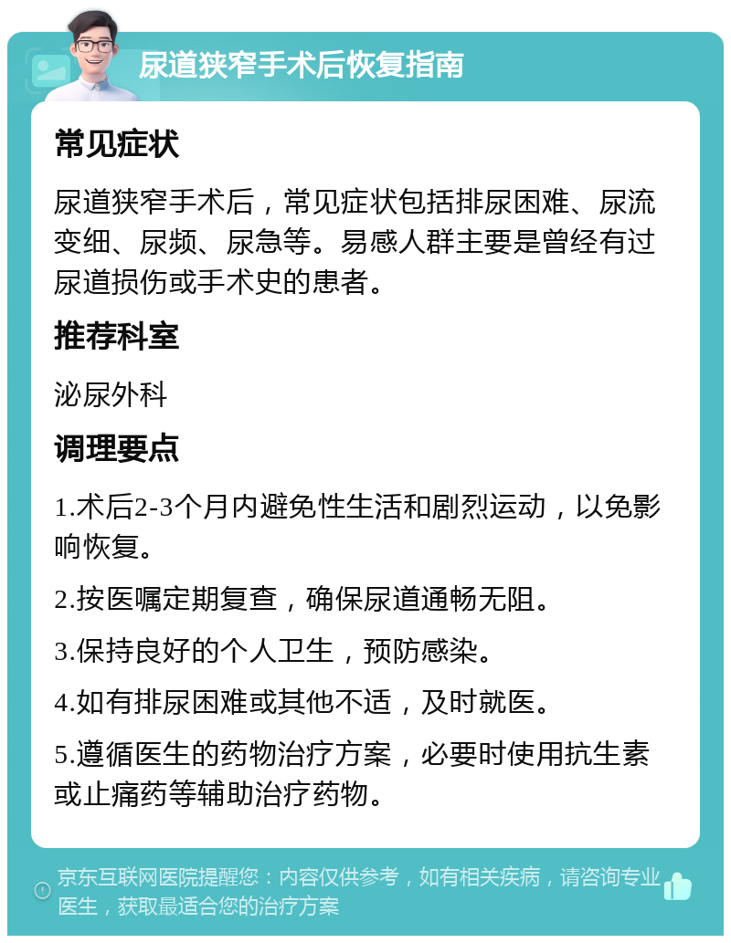 尿道狭窄手术后恢复指南 常见症状 尿道狭窄手术后，常见症状包括排尿困难、尿流变细、尿频、尿急等。易感人群主要是曾经有过尿道损伤或手术史的患者。 推荐科室 泌尿外科 调理要点 1.术后2-3个月内避免性生活和剧烈运动，以免影响恢复。 2.按医嘱定期复查，确保尿道通畅无阻。 3.保持良好的个人卫生，预防感染。 4.如有排尿困难或其他不适，及时就医。 5.遵循医生的药物治疗方案，必要时使用抗生素或止痛药等辅助治疗药物。