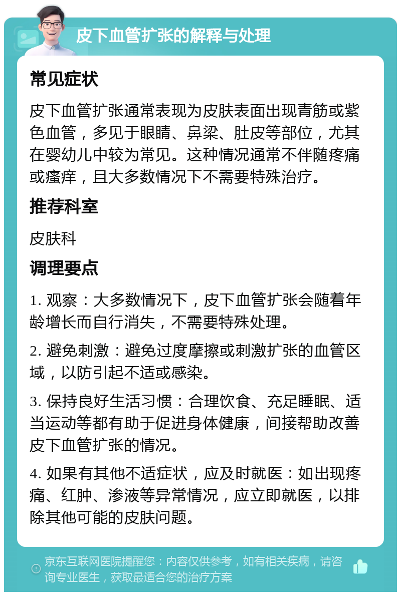 皮下血管扩张的解释与处理 常见症状 皮下血管扩张通常表现为皮肤表面出现青筋或紫色血管，多见于眼睛、鼻梁、肚皮等部位，尤其在婴幼儿中较为常见。这种情况通常不伴随疼痛或瘙痒，且大多数情况下不需要特殊治疗。 推荐科室 皮肤科 调理要点 1. 观察：大多数情况下，皮下血管扩张会随着年龄增长而自行消失，不需要特殊处理。 2. 避免刺激：避免过度摩擦或刺激扩张的血管区域，以防引起不适或感染。 3. 保持良好生活习惯：合理饮食、充足睡眠、适当运动等都有助于促进身体健康，间接帮助改善皮下血管扩张的情况。 4. 如果有其他不适症状，应及时就医：如出现疼痛、红肿、渗液等异常情况，应立即就医，以排除其他可能的皮肤问题。