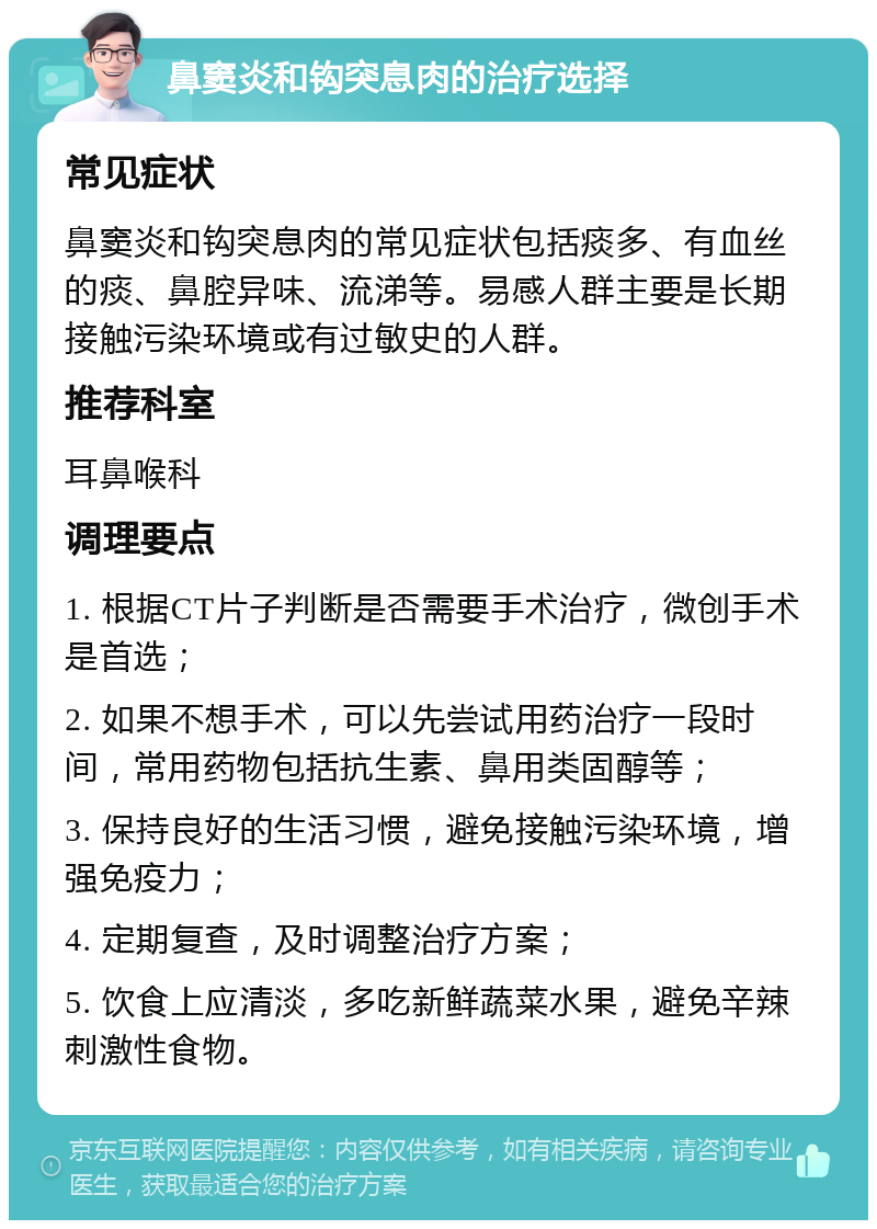 鼻窦炎和钩突息肉的治疗选择 常见症状 鼻窦炎和钩突息肉的常见症状包括痰多、有血丝的痰、鼻腔异味、流涕等。易感人群主要是长期接触污染环境或有过敏史的人群。 推荐科室 耳鼻喉科 调理要点 1. 根据CT片子判断是否需要手术治疗，微创手术是首选； 2. 如果不想手术，可以先尝试用药治疗一段时间，常用药物包括抗生素、鼻用类固醇等； 3. 保持良好的生活习惯，避免接触污染环境，增强免疫力； 4. 定期复查，及时调整治疗方案； 5. 饮食上应清淡，多吃新鲜蔬菜水果，避免辛辣刺激性食物。