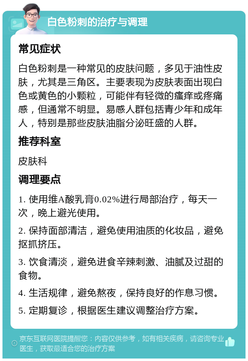 白色粉刺的治疗与调理 常见症状 白色粉刺是一种常见的皮肤问题，多见于油性皮肤，尤其是三角区。主要表现为皮肤表面出现白色或黄色的小颗粒，可能伴有轻微的瘙痒或疼痛感，但通常不明显。易感人群包括青少年和成年人，特别是那些皮肤油脂分泌旺盛的人群。 推荐科室 皮肤科 调理要点 1. 使用维A酸乳膏0.02%进行局部治疗，每天一次，晚上避光使用。 2. 保持面部清洁，避免使用油质的化妆品，避免抠抓挤压。 3. 饮食清淡，避免进食辛辣刺激、油腻及过甜的食物。 4. 生活规律，避免熬夜，保持良好的作息习惯。 5. 定期复诊，根据医生建议调整治疗方案。