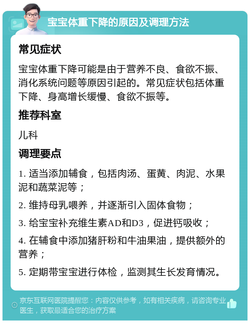 宝宝体重下降的原因及调理方法 常见症状 宝宝体重下降可能是由于营养不良、食欲不振、消化系统问题等原因引起的。常见症状包括体重下降、身高增长缓慢、食欲不振等。 推荐科室 儿科 调理要点 1. 适当添加辅食，包括肉汤、蛋黄、肉泥、水果泥和蔬菜泥等； 2. 维持母乳喂养，并逐渐引入固体食物； 3. 给宝宝补充维生素AD和D3，促进钙吸收； 4. 在辅食中添加猪肝粉和牛油果油，提供额外的营养； 5. 定期带宝宝进行体检，监测其生长发育情况。