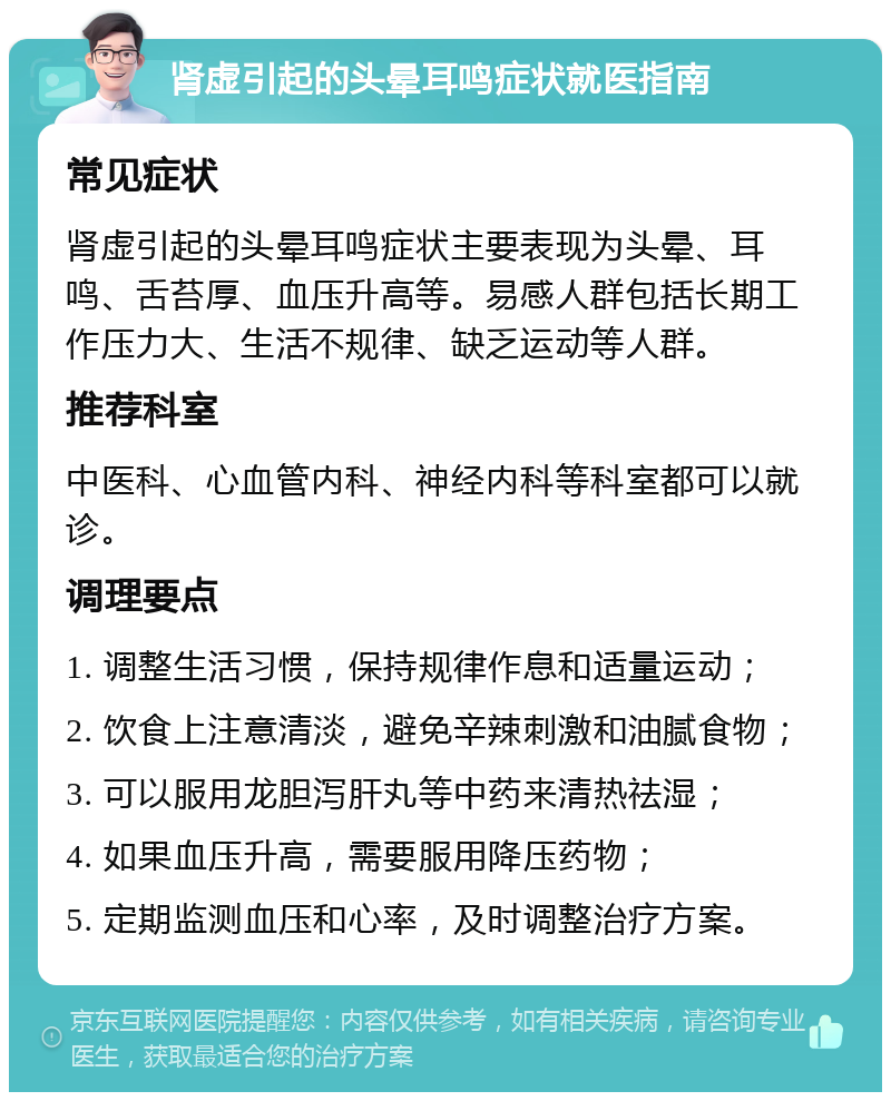 肾虚引起的头晕耳鸣症状就医指南 常见症状 肾虚引起的头晕耳鸣症状主要表现为头晕、耳鸣、舌苔厚、血压升高等。易感人群包括长期工作压力大、生活不规律、缺乏运动等人群。 推荐科室 中医科、心血管内科、神经内科等科室都可以就诊。 调理要点 1. 调整生活习惯，保持规律作息和适量运动； 2. 饮食上注意清淡，避免辛辣刺激和油腻食物； 3. 可以服用龙胆泻肝丸等中药来清热祛湿； 4. 如果血压升高，需要服用降压药物； 5. 定期监测血压和心率，及时调整治疗方案。