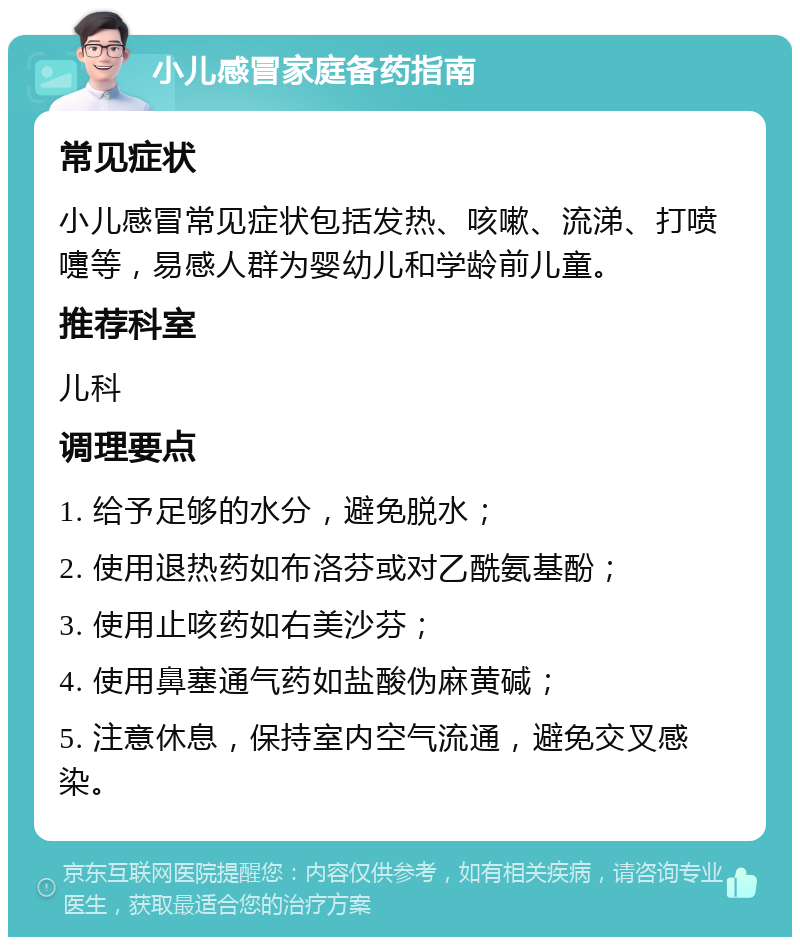 小儿感冒家庭备药指南 常见症状 小儿感冒常见症状包括发热、咳嗽、流涕、打喷嚏等，易感人群为婴幼儿和学龄前儿童。 推荐科室 儿科 调理要点 1. 给予足够的水分，避免脱水； 2. 使用退热药如布洛芬或对乙酰氨基酚； 3. 使用止咳药如右美沙芬； 4. 使用鼻塞通气药如盐酸伪麻黄碱； 5. 注意休息，保持室内空气流通，避免交叉感染。