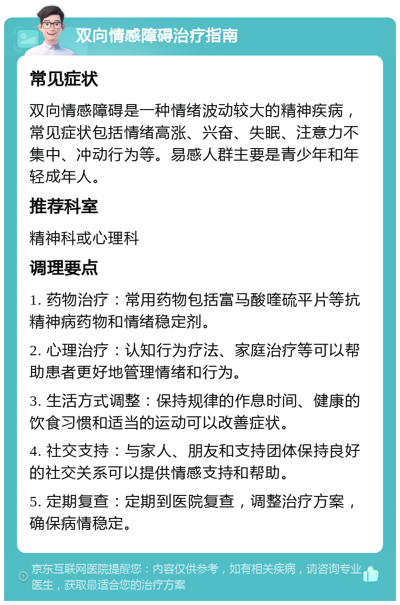 双向情感障碍治疗指南 常见症状 双向情感障碍是一种情绪波动较大的精神疾病，常见症状包括情绪高涨、兴奋、失眠、注意力不集中、冲动行为等。易感人群主要是青少年和年轻成年人。 推荐科室 精神科或心理科 调理要点 1. 药物治疗：常用药物包括富马酸喹硫平片等抗精神病药物和情绪稳定剂。 2. 心理治疗：认知行为疗法、家庭治疗等可以帮助患者更好地管理情绪和行为。 3. 生活方式调整：保持规律的作息时间、健康的饮食习惯和适当的运动可以改善症状。 4. 社交支持：与家人、朋友和支持团体保持良好的社交关系可以提供情感支持和帮助。 5. 定期复查：定期到医院复查，调整治疗方案，确保病情稳定。