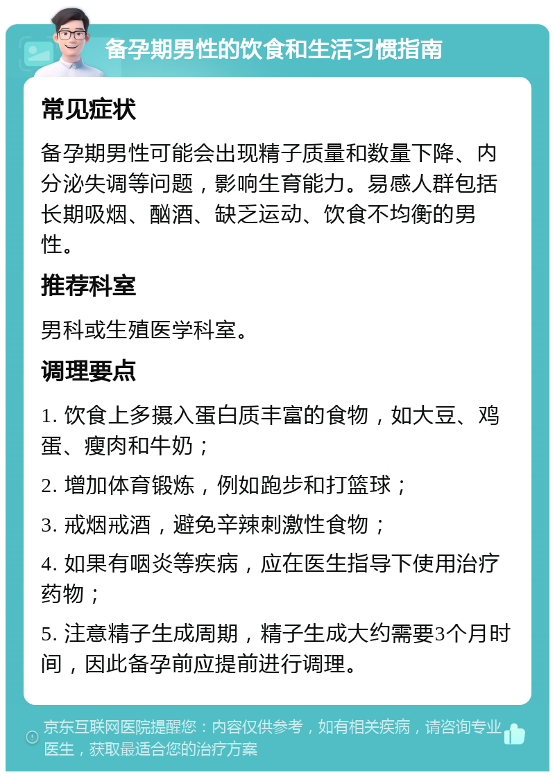 备孕期男性的饮食和生活习惯指南 常见症状 备孕期男性可能会出现精子质量和数量下降、内分泌失调等问题，影响生育能力。易感人群包括长期吸烟、酗酒、缺乏运动、饮食不均衡的男性。 推荐科室 男科或生殖医学科室。 调理要点 1. 饮食上多摄入蛋白质丰富的食物，如大豆、鸡蛋、瘦肉和牛奶； 2. 增加体育锻炼，例如跑步和打篮球； 3. 戒烟戒酒，避免辛辣刺激性食物； 4. 如果有咽炎等疾病，应在医生指导下使用治疗药物； 5. 注意精子生成周期，精子生成大约需要3个月时间，因此备孕前应提前进行调理。