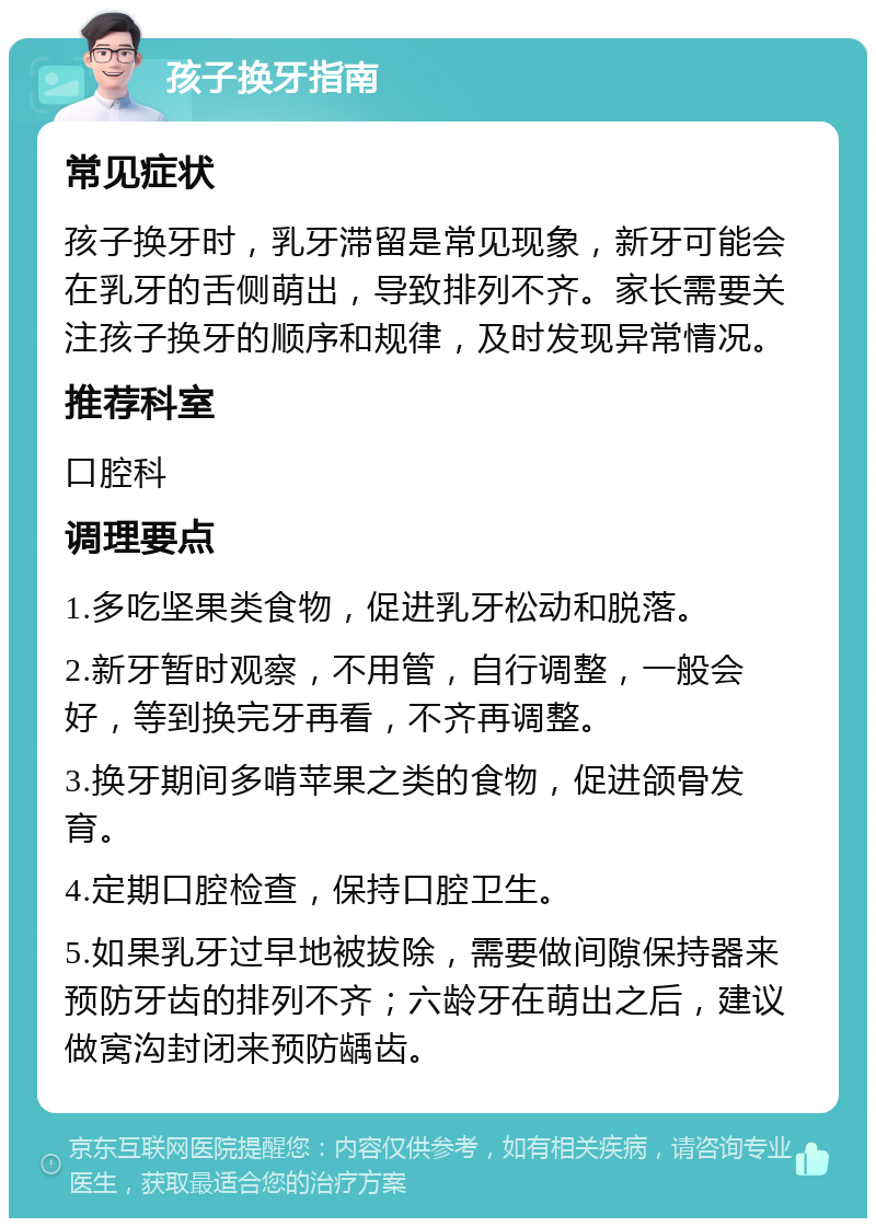 孩子换牙指南 常见症状 孩子换牙时，乳牙滞留是常见现象，新牙可能会在乳牙的舌侧萌出，导致排列不齐。家长需要关注孩子换牙的顺序和规律，及时发现异常情况。 推荐科室 口腔科 调理要点 1.多吃坚果类食物，促进乳牙松动和脱落。 2.新牙暂时观察，不用管，自行调整，一般会好，等到换完牙再看，不齐再调整。 3.换牙期间多啃苹果之类的食物，促进颌骨发育。 4.定期口腔检查，保持口腔卫生。 5.如果乳牙过早地被拔除，需要做间隙保持器来预防牙齿的排列不齐；六龄牙在萌出之后，建议做窝沟封闭来预防龋齿。