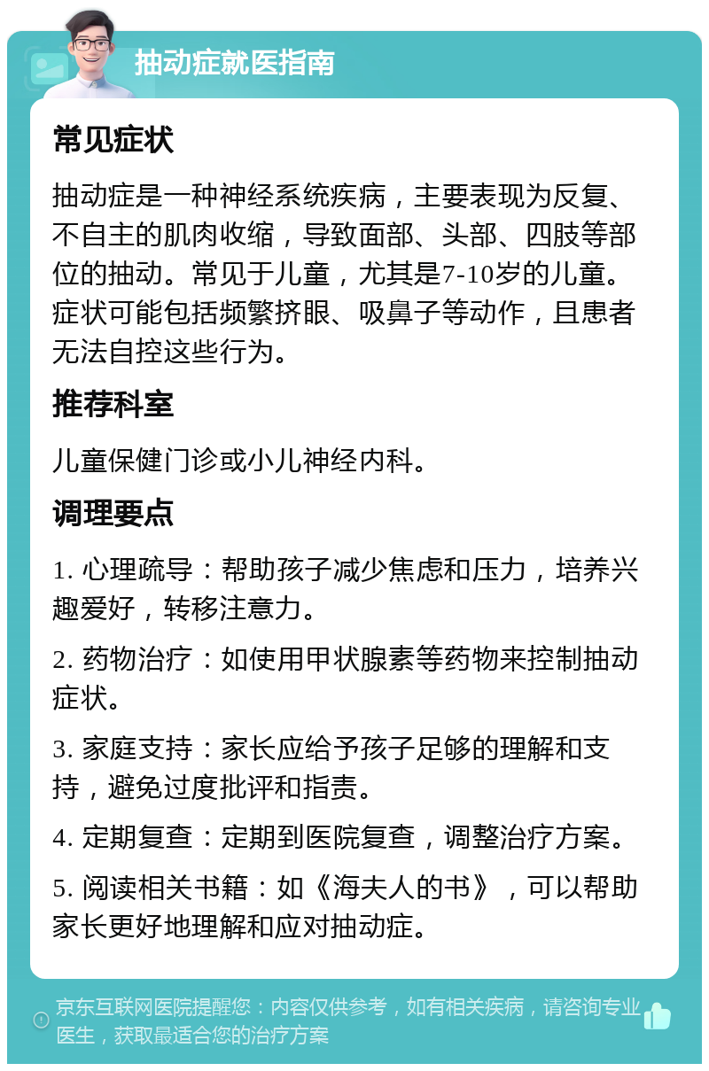 抽动症就医指南 常见症状 抽动症是一种神经系统疾病，主要表现为反复、不自主的肌肉收缩，导致面部、头部、四肢等部位的抽动。常见于儿童，尤其是7-10岁的儿童。症状可能包括频繁挤眼、吸鼻子等动作，且患者无法自控这些行为。 推荐科室 儿童保健门诊或小儿神经内科。 调理要点 1. 心理疏导：帮助孩子减少焦虑和压力，培养兴趣爱好，转移注意力。 2. 药物治疗：如使用甲状腺素等药物来控制抽动症状。 3. 家庭支持：家长应给予孩子足够的理解和支持，避免过度批评和指责。 4. 定期复查：定期到医院复查，调整治疗方案。 5. 阅读相关书籍：如《海夫人的书》，可以帮助家长更好地理解和应对抽动症。