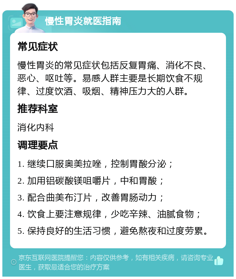 慢性胃炎就医指南 常见症状 慢性胃炎的常见症状包括反复胃痛、消化不良、恶心、呕吐等。易感人群主要是长期饮食不规律、过度饮酒、吸烟、精神压力大的人群。 推荐科室 消化内科 调理要点 1. 继续口服奥美拉唑，控制胃酸分泌； 2. 加用铝碳酸镁咀嚼片，中和胃酸； 3. 配合曲美布汀片，改善胃肠动力； 4. 饮食上要注意规律，少吃辛辣、油腻食物； 5. 保持良好的生活习惯，避免熬夜和过度劳累。