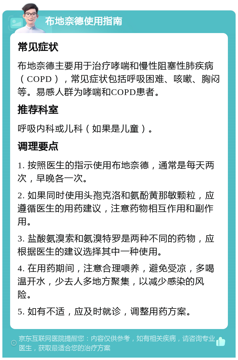 布地奈德使用指南 常见症状 布地奈德主要用于治疗哮喘和慢性阻塞性肺疾病（COPD），常见症状包括呼吸困难、咳嗽、胸闷等。易感人群为哮喘和COPD患者。 推荐科室 呼吸内科或儿科（如果是儿童）。 调理要点 1. 按照医生的指示使用布地奈德，通常是每天两次，早晚各一次。 2. 如果同时使用头孢克洛和氨酚黄那敏颗粒，应遵循医生的用药建议，注意药物相互作用和副作用。 3. 盐酸氨溴索和氨溴特罗是两种不同的药物，应根据医生的建议选择其中一种使用。 4. 在用药期间，注意合理喂养，避免受凉，多喝温开水，少去人多地方聚集，以减少感染的风险。 5. 如有不适，应及时就诊，调整用药方案。