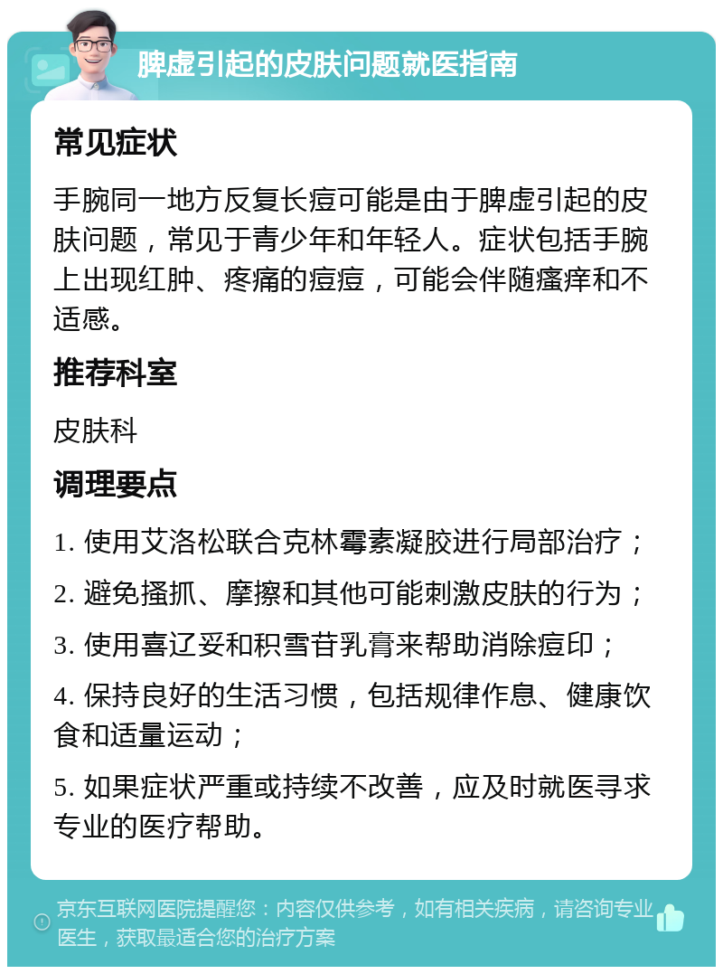 脾虚引起的皮肤问题就医指南 常见症状 手腕同一地方反复长痘可能是由于脾虚引起的皮肤问题，常见于青少年和年轻人。症状包括手腕上出现红肿、疼痛的痘痘，可能会伴随瘙痒和不适感。 推荐科室 皮肤科 调理要点 1. 使用艾洛松联合克林霉素凝胶进行局部治疗； 2. 避免搔抓、摩擦和其他可能刺激皮肤的行为； 3. 使用喜辽妥和积雪苷乳膏来帮助消除痘印； 4. 保持良好的生活习惯，包括规律作息、健康饮食和适量运动； 5. 如果症状严重或持续不改善，应及时就医寻求专业的医疗帮助。