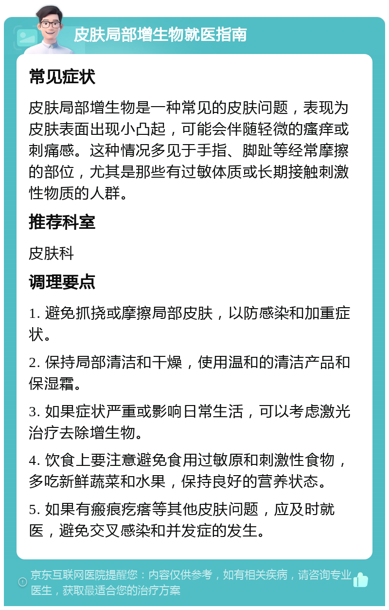 皮肤局部增生物就医指南 常见症状 皮肤局部增生物是一种常见的皮肤问题，表现为皮肤表面出现小凸起，可能会伴随轻微的瘙痒或刺痛感。这种情况多见于手指、脚趾等经常摩擦的部位，尤其是那些有过敏体质或长期接触刺激性物质的人群。 推荐科室 皮肤科 调理要点 1. 避免抓挠或摩擦局部皮肤，以防感染和加重症状。 2. 保持局部清洁和干燥，使用温和的清洁产品和保湿霜。 3. 如果症状严重或影响日常生活，可以考虑激光治疗去除增生物。 4. 饮食上要注意避免食用过敏原和刺激性食物，多吃新鲜蔬菜和水果，保持良好的营养状态。 5. 如果有瘢痕疙瘩等其他皮肤问题，应及时就医，避免交叉感染和并发症的发生。