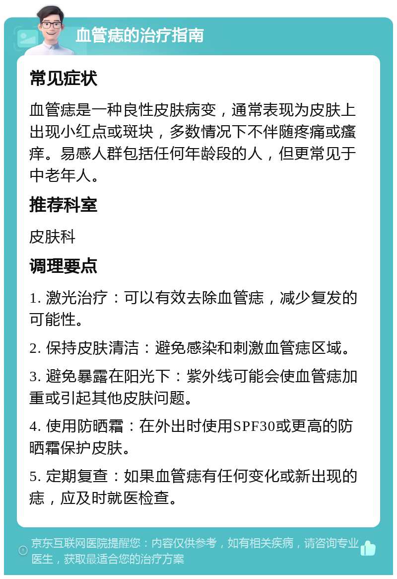 血管痣的治疗指南 常见症状 血管痣是一种良性皮肤病变，通常表现为皮肤上出现小红点或斑块，多数情况下不伴随疼痛或瘙痒。易感人群包括任何年龄段的人，但更常见于中老年人。 推荐科室 皮肤科 调理要点 1. 激光治疗：可以有效去除血管痣，减少复发的可能性。 2. 保持皮肤清洁：避免感染和刺激血管痣区域。 3. 避免暴露在阳光下：紫外线可能会使血管痣加重或引起其他皮肤问题。 4. 使用防晒霜：在外出时使用SPF30或更高的防晒霜保护皮肤。 5. 定期复查：如果血管痣有任何变化或新出现的痣，应及时就医检查。