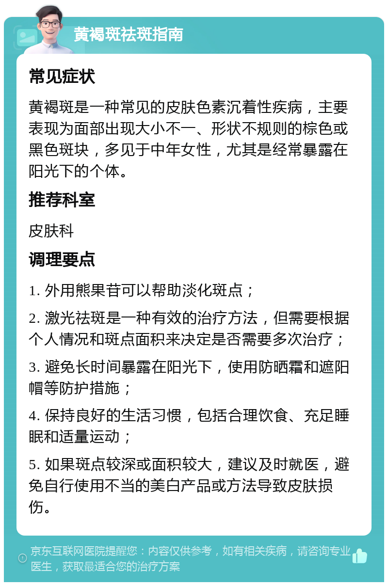 黄褐斑祛斑指南 常见症状 黄褐斑是一种常见的皮肤色素沉着性疾病，主要表现为面部出现大小不一、形状不规则的棕色或黑色斑块，多见于中年女性，尤其是经常暴露在阳光下的个体。 推荐科室 皮肤科 调理要点 1. 外用熊果苷可以帮助淡化斑点； 2. 激光祛斑是一种有效的治疗方法，但需要根据个人情况和斑点面积来决定是否需要多次治疗； 3. 避免长时间暴露在阳光下，使用防晒霜和遮阳帽等防护措施； 4. 保持良好的生活习惯，包括合理饮食、充足睡眠和适量运动； 5. 如果斑点较深或面积较大，建议及时就医，避免自行使用不当的美白产品或方法导致皮肤损伤。