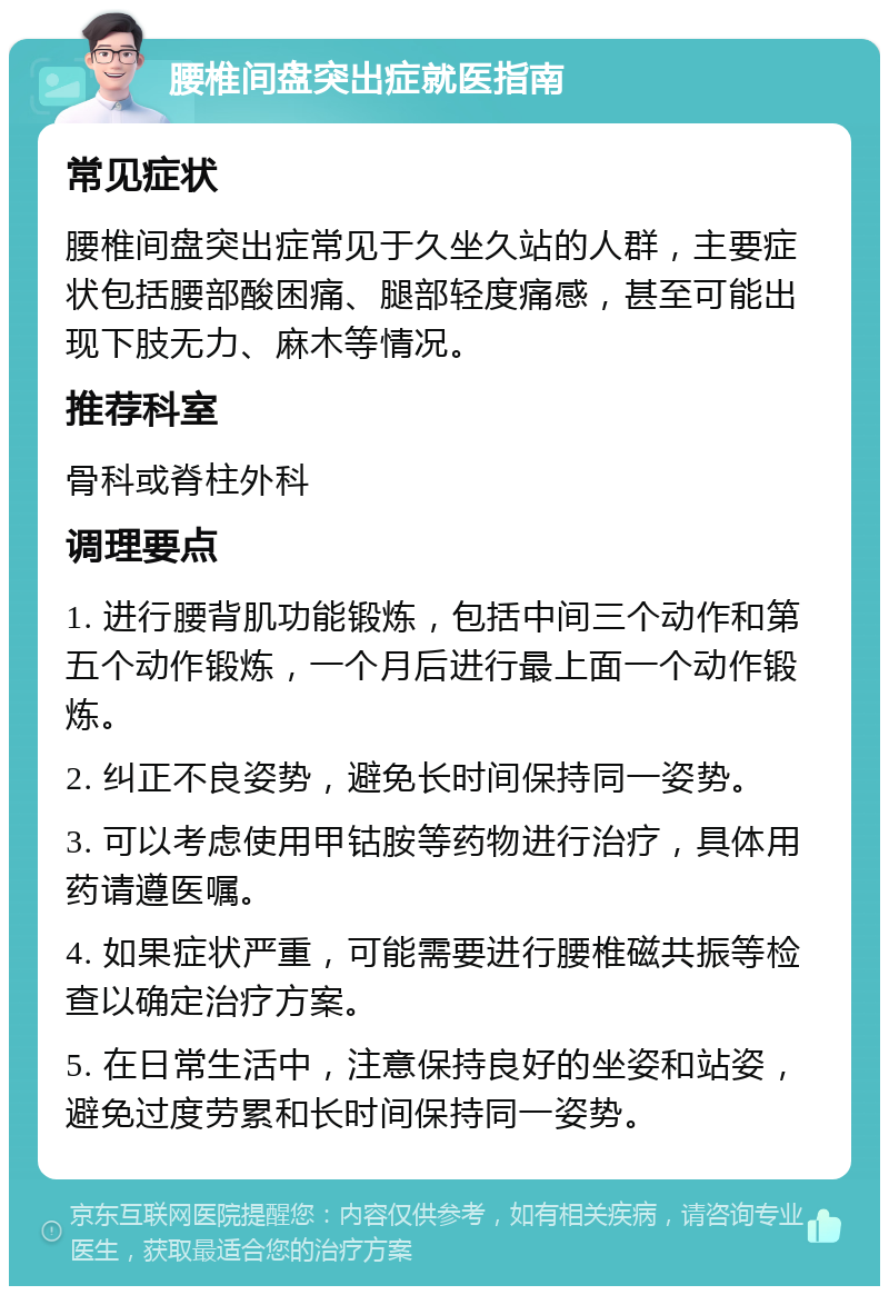 腰椎间盘突出症就医指南 常见症状 腰椎间盘突出症常见于久坐久站的人群，主要症状包括腰部酸困痛、腿部轻度痛感，甚至可能出现下肢无力、麻木等情况。 推荐科室 骨科或脊柱外科 调理要点 1. 进行腰背肌功能锻炼，包括中间三个动作和第五个动作锻炼，一个月后进行最上面一个动作锻炼。 2. 纠正不良姿势，避免长时间保持同一姿势。 3. 可以考虑使用甲钴胺等药物进行治疗，具体用药请遵医嘱。 4. 如果症状严重，可能需要进行腰椎磁共振等检查以确定治疗方案。 5. 在日常生活中，注意保持良好的坐姿和站姿，避免过度劳累和长时间保持同一姿势。