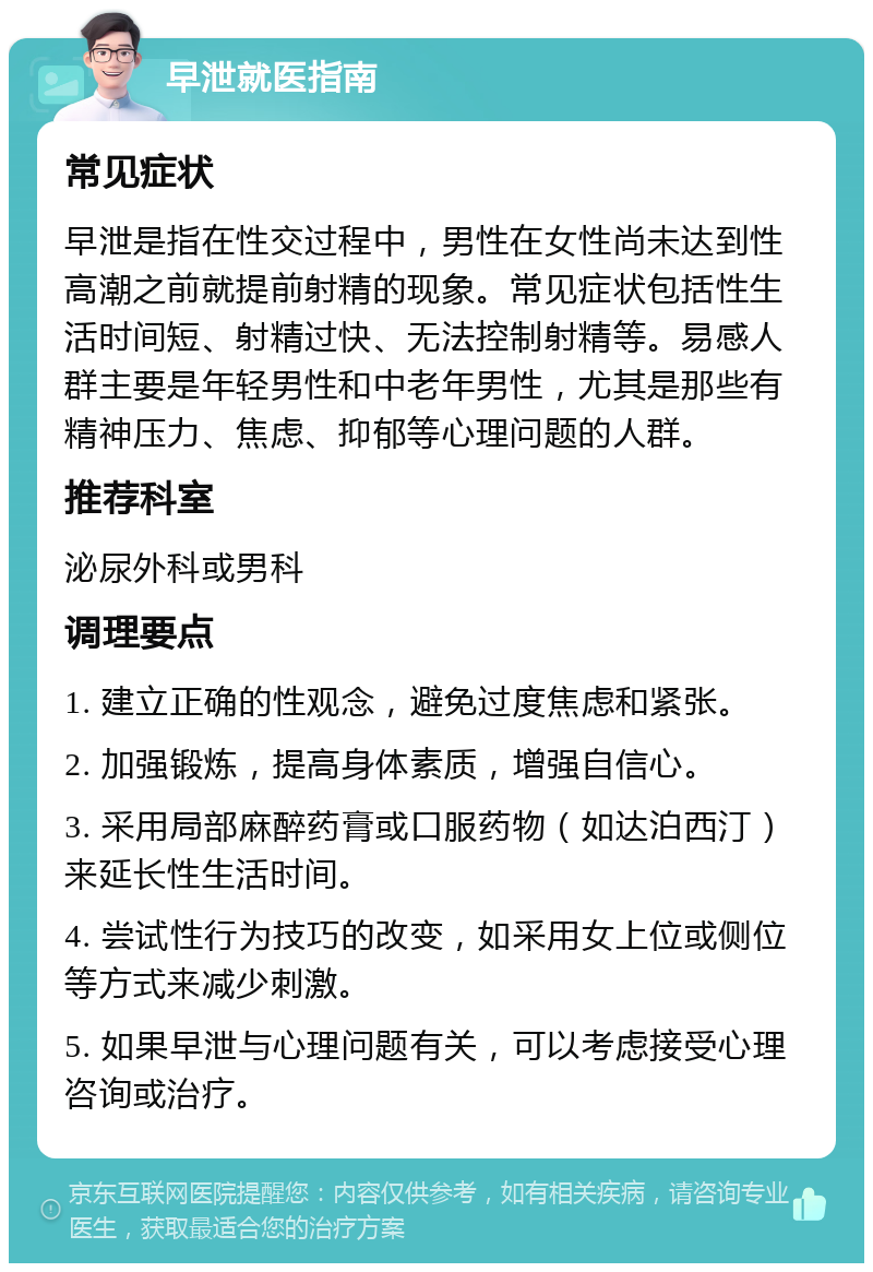 早泄就医指南 常见症状 早泄是指在性交过程中，男性在女性尚未达到性高潮之前就提前射精的现象。常见症状包括性生活时间短、射精过快、无法控制射精等。易感人群主要是年轻男性和中老年男性，尤其是那些有精神压力、焦虑、抑郁等心理问题的人群。 推荐科室 泌尿外科或男科 调理要点 1. 建立正确的性观念，避免过度焦虑和紧张。 2. 加强锻炼，提高身体素质，增强自信心。 3. 采用局部麻醉药膏或口服药物（如达泊西汀）来延长性生活时间。 4. 尝试性行为技巧的改变，如采用女上位或侧位等方式来减少刺激。 5. 如果早泄与心理问题有关，可以考虑接受心理咨询或治疗。