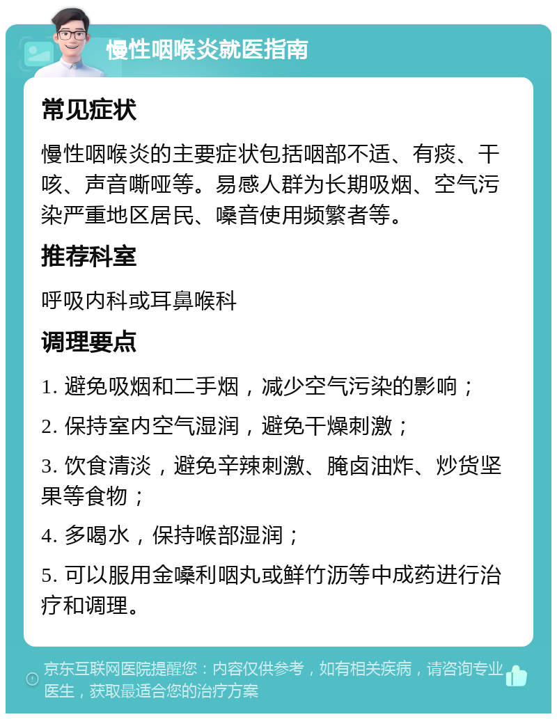 慢性咽喉炎就医指南 常见症状 慢性咽喉炎的主要症状包括咽部不适、有痰、干咳、声音嘶哑等。易感人群为长期吸烟、空气污染严重地区居民、嗓音使用频繁者等。 推荐科室 呼吸内科或耳鼻喉科 调理要点 1. 避免吸烟和二手烟，减少空气污染的影响； 2. 保持室内空气湿润，避免干燥刺激； 3. 饮食清淡，避免辛辣刺激、腌卤油炸、炒货坚果等食物； 4. 多喝水，保持喉部湿润； 5. 可以服用金嗓利咽丸或鲜竹沥等中成药进行治疗和调理。