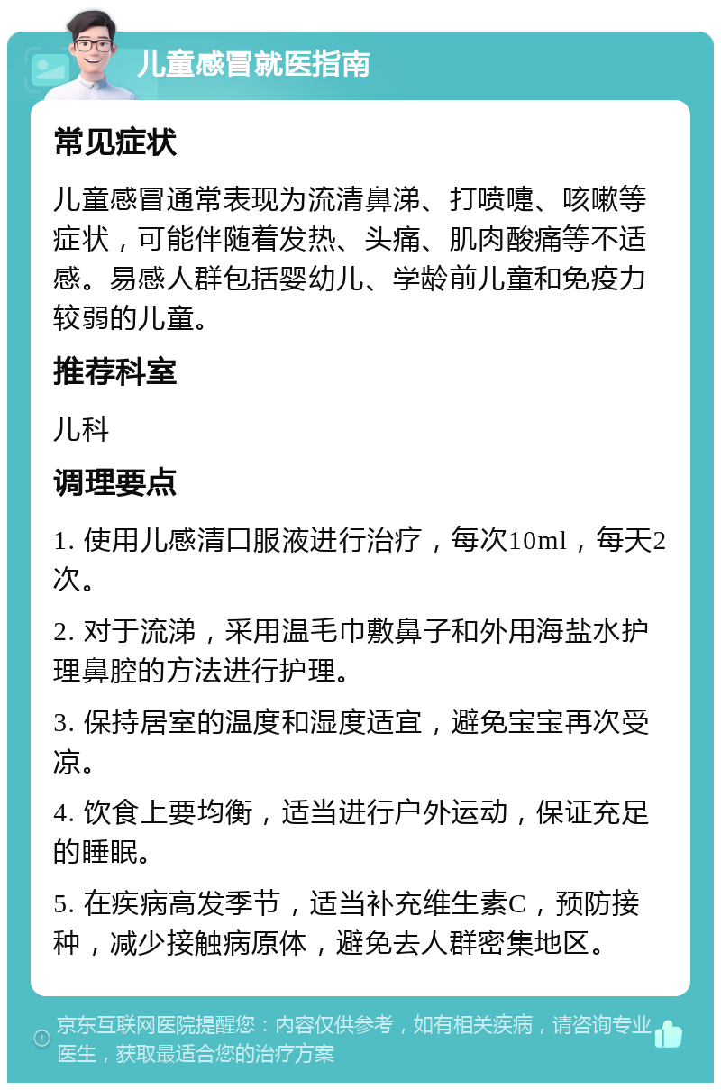 儿童感冒就医指南 常见症状 儿童感冒通常表现为流清鼻涕、打喷嚏、咳嗽等症状，可能伴随着发热、头痛、肌肉酸痛等不适感。易感人群包括婴幼儿、学龄前儿童和免疫力较弱的儿童。 推荐科室 儿科 调理要点 1. 使用儿感清口服液进行治疗，每次10ml，每天2次。 2. 对于流涕，采用温毛巾敷鼻子和外用海盐水护理鼻腔的方法进行护理。 3. 保持居室的温度和湿度适宜，避免宝宝再次受凉。 4. 饮食上要均衡，适当进行户外运动，保证充足的睡眠。 5. 在疾病高发季节，适当补充维生素C，预防接种，减少接触病原体，避免去人群密集地区。