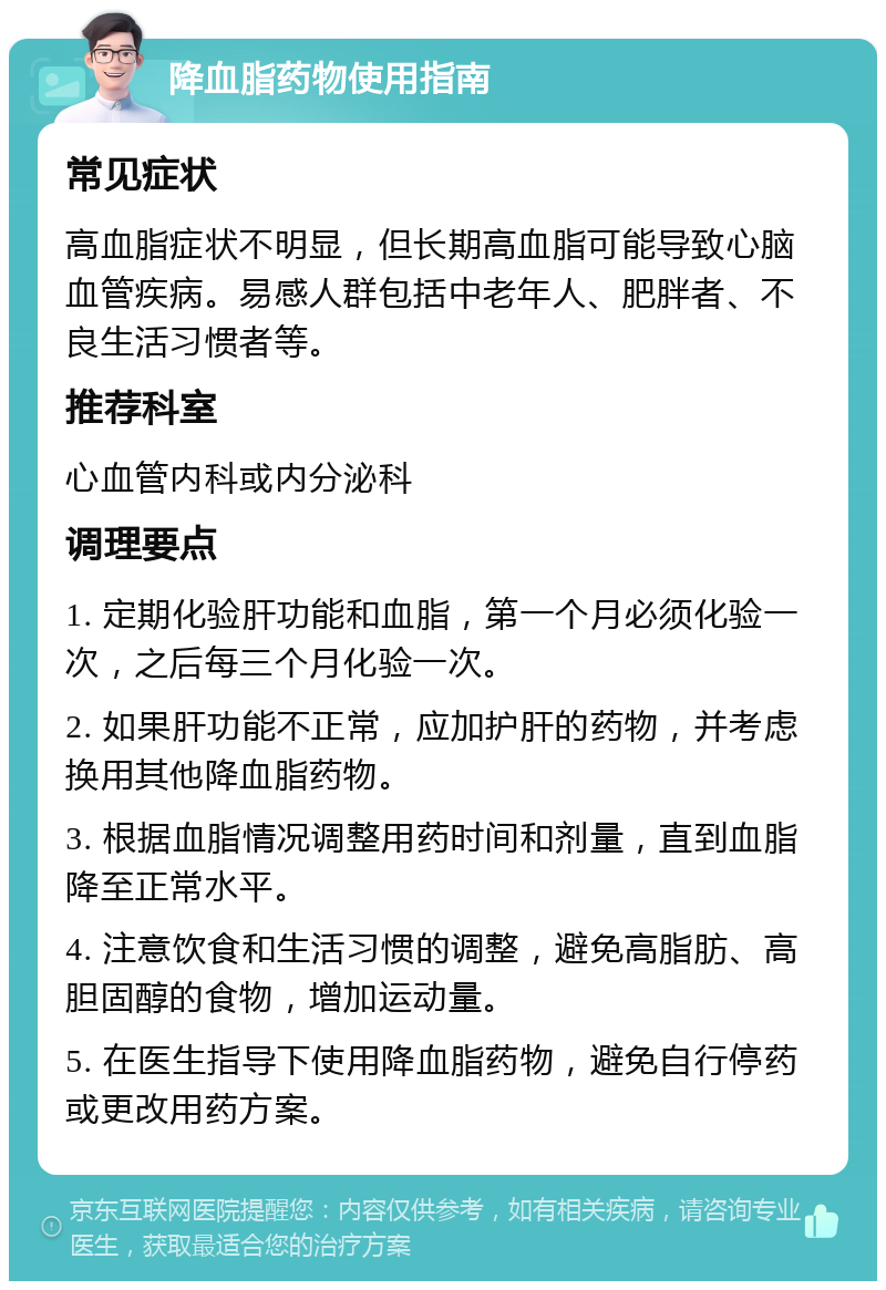 降血脂药物使用指南 常见症状 高血脂症状不明显，但长期高血脂可能导致心脑血管疾病。易感人群包括中老年人、肥胖者、不良生活习惯者等。 推荐科室 心血管内科或内分泌科 调理要点 1. 定期化验肝功能和血脂，第一个月必须化验一次，之后每三个月化验一次。 2. 如果肝功能不正常，应加护肝的药物，并考虑换用其他降血脂药物。 3. 根据血脂情况调整用药时间和剂量，直到血脂降至正常水平。 4. 注意饮食和生活习惯的调整，避免高脂肪、高胆固醇的食物，增加运动量。 5. 在医生指导下使用降血脂药物，避免自行停药或更改用药方案。