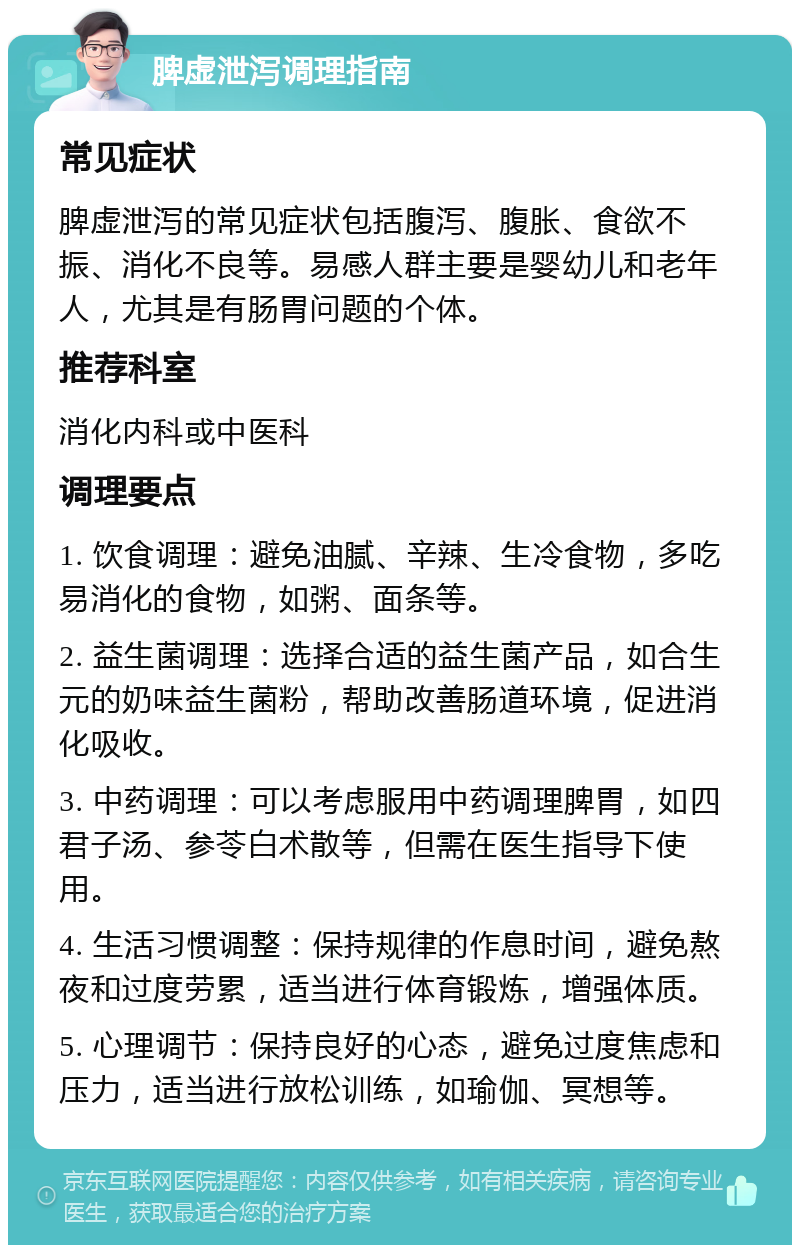 脾虚泄泻调理指南 常见症状 脾虚泄泻的常见症状包括腹泻、腹胀、食欲不振、消化不良等。易感人群主要是婴幼儿和老年人，尤其是有肠胃问题的个体。 推荐科室 消化内科或中医科 调理要点 1. 饮食调理：避免油腻、辛辣、生冷食物，多吃易消化的食物，如粥、面条等。 2. 益生菌调理：选择合适的益生菌产品，如合生元的奶味益生菌粉，帮助改善肠道环境，促进消化吸收。 3. 中药调理：可以考虑服用中药调理脾胃，如四君子汤、参苓白术散等，但需在医生指导下使用。 4. 生活习惯调整：保持规律的作息时间，避免熬夜和过度劳累，适当进行体育锻炼，增强体质。 5. 心理调节：保持良好的心态，避免过度焦虑和压力，适当进行放松训练，如瑜伽、冥想等。