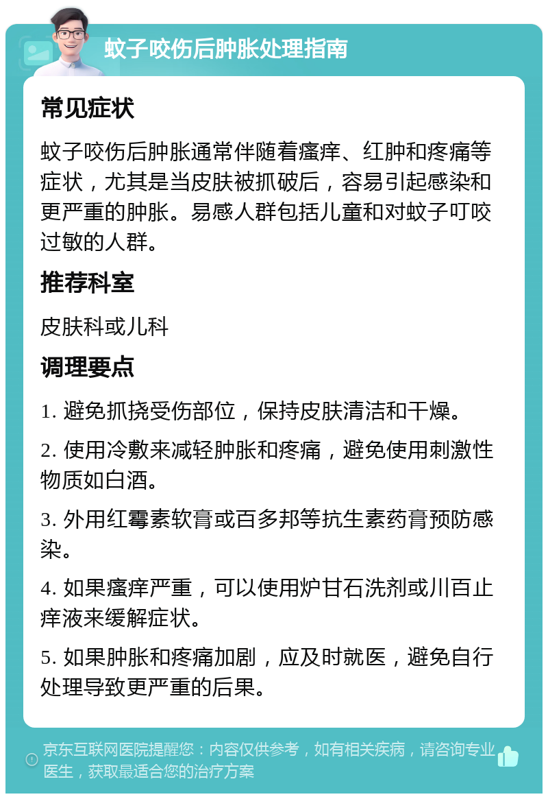 蚊子咬伤后肿胀处理指南 常见症状 蚊子咬伤后肿胀通常伴随着瘙痒、红肿和疼痛等症状，尤其是当皮肤被抓破后，容易引起感染和更严重的肿胀。易感人群包括儿童和对蚊子叮咬过敏的人群。 推荐科室 皮肤科或儿科 调理要点 1. 避免抓挠受伤部位，保持皮肤清洁和干燥。 2. 使用冷敷来减轻肿胀和疼痛，避免使用刺激性物质如白酒。 3. 外用红霉素软膏或百多邦等抗生素药膏预防感染。 4. 如果瘙痒严重，可以使用炉甘石洗剂或川百止痒液来缓解症状。 5. 如果肿胀和疼痛加剧，应及时就医，避免自行处理导致更严重的后果。