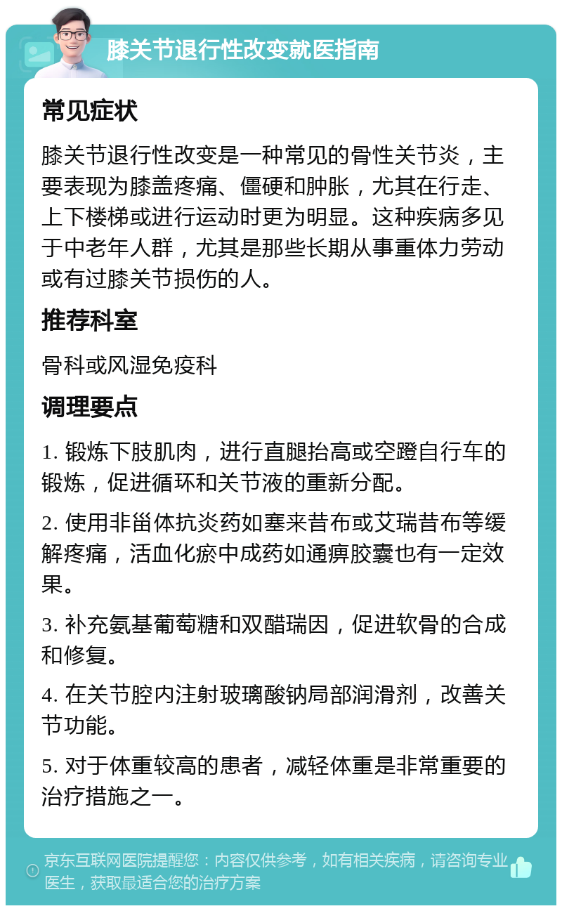 膝关节退行性改变就医指南 常见症状 膝关节退行性改变是一种常见的骨性关节炎，主要表现为膝盖疼痛、僵硬和肿胀，尤其在行走、上下楼梯或进行运动时更为明显。这种疾病多见于中老年人群，尤其是那些长期从事重体力劳动或有过膝关节损伤的人。 推荐科室 骨科或风湿免疫科 调理要点 1. 锻炼下肢肌肉，进行直腿抬高或空蹬自行车的锻炼，促进循环和关节液的重新分配。 2. 使用非甾体抗炎药如塞来昔布或艾瑞昔布等缓解疼痛，活血化瘀中成药如通痹胶囊也有一定效果。 3. 补充氨基葡萄糖和双醋瑞因，促进软骨的合成和修复。 4. 在关节腔内注射玻璃酸钠局部润滑剂，改善关节功能。 5. 对于体重较高的患者，减轻体重是非常重要的治疗措施之一。