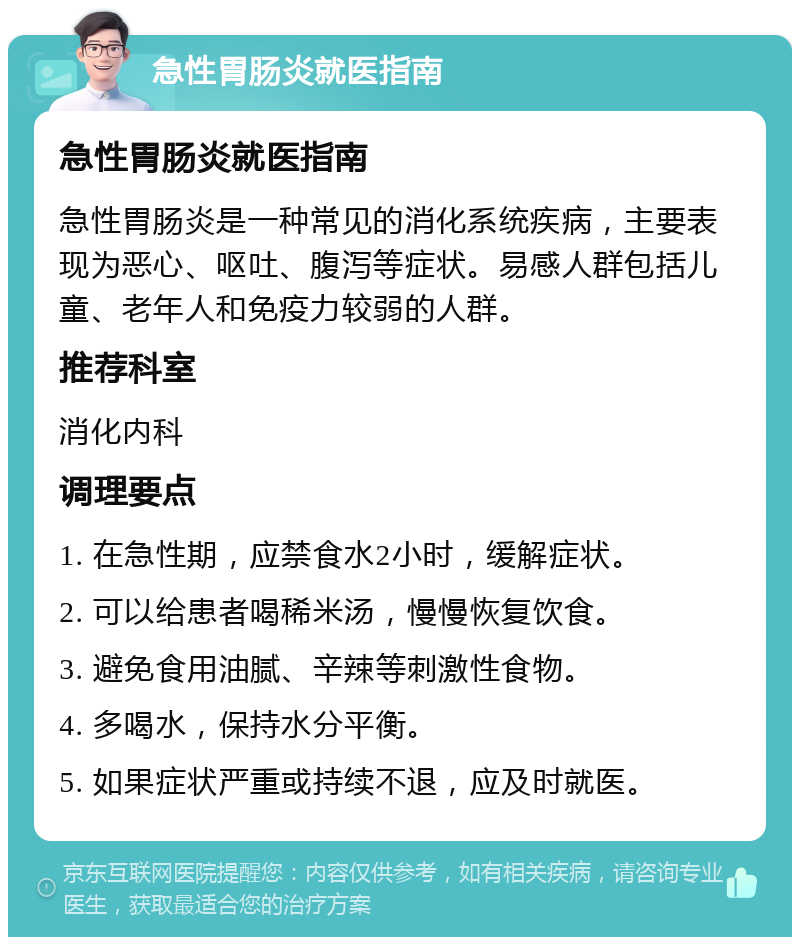 急性胃肠炎就医指南 急性胃肠炎就医指南 急性胃肠炎是一种常见的消化系统疾病，主要表现为恶心、呕吐、腹泻等症状。易感人群包括儿童、老年人和免疫力较弱的人群。 推荐科室 消化内科 调理要点 1. 在急性期，应禁食水2小时，缓解症状。 2. 可以给患者喝稀米汤，慢慢恢复饮食。 3. 避免食用油腻、辛辣等刺激性食物。 4. 多喝水，保持水分平衡。 5. 如果症状严重或持续不退，应及时就医。