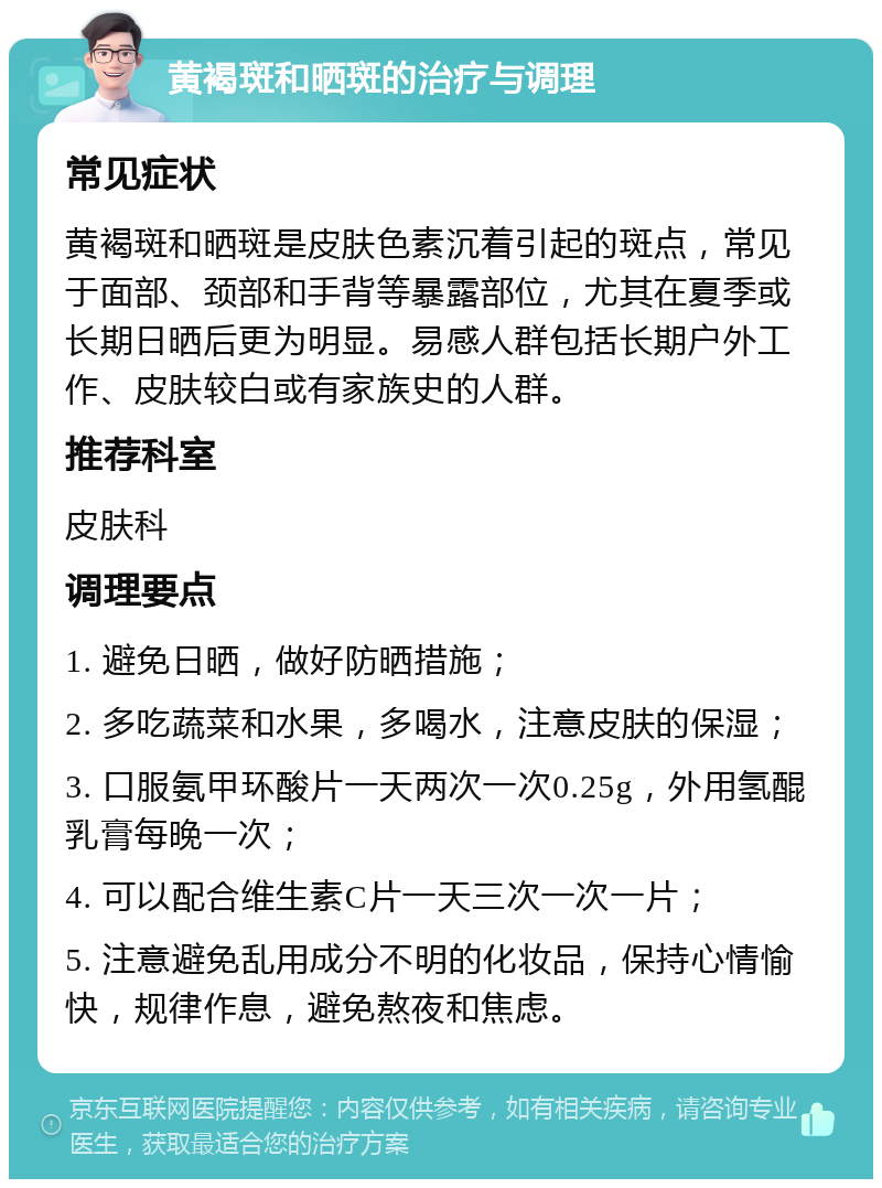 黄褐斑和晒斑的治疗与调理 常见症状 黄褐斑和晒斑是皮肤色素沉着引起的斑点，常见于面部、颈部和手背等暴露部位，尤其在夏季或长期日晒后更为明显。易感人群包括长期户外工作、皮肤较白或有家族史的人群。 推荐科室 皮肤科 调理要点 1. 避免日晒，做好防晒措施； 2. 多吃蔬菜和水果，多喝水，注意皮肤的保湿； 3. 口服氨甲环酸片一天两次一次0.25g，外用氢醌乳膏每晚一次； 4. 可以配合维生素C片一天三次一次一片； 5. 注意避免乱用成分不明的化妆品，保持心情愉快，规律作息，避免熬夜和焦虑。