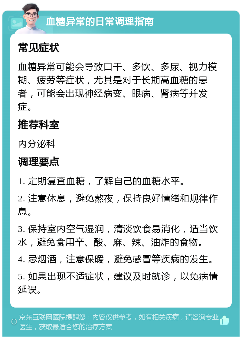 血糖异常的日常调理指南 常见症状 血糖异常可能会导致口干、多饮、多尿、视力模糊、疲劳等症状，尤其是对于长期高血糖的患者，可能会出现神经病变、眼病、肾病等并发症。 推荐科室 内分泌科 调理要点 1. 定期复查血糖，了解自己的血糖水平。 2. 注意休息，避免熬夜，保持良好情绪和规律作息。 3. 保持室内空气湿润，清淡饮食易消化，适当饮水，避免食用辛、酸、麻、辣、油炸的食物。 4. 忌烟酒，注意保暖，避免感冒等疾病的发生。 5. 如果出现不适症状，建议及时就诊，以免病情延误。