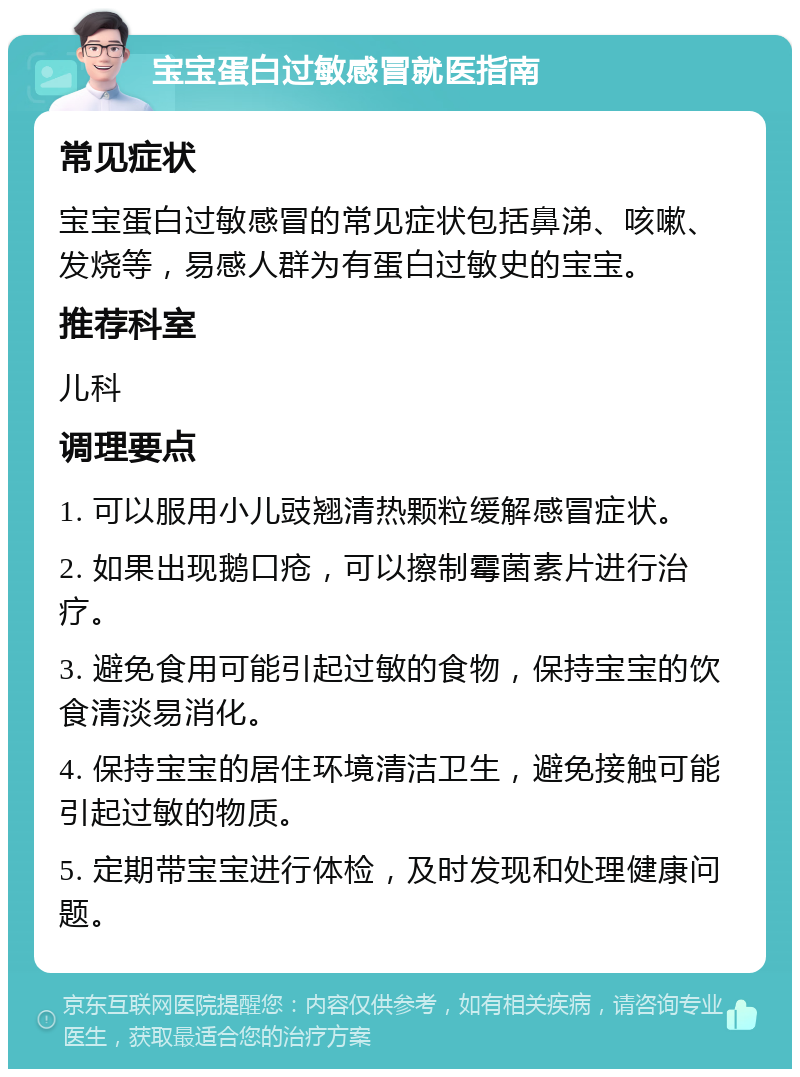 宝宝蛋白过敏感冒就医指南 常见症状 宝宝蛋白过敏感冒的常见症状包括鼻涕、咳嗽、发烧等，易感人群为有蛋白过敏史的宝宝。 推荐科室 儿科 调理要点 1. 可以服用小儿豉翘清热颗粒缓解感冒症状。 2. 如果出现鹅口疮，可以擦制霉菌素片进行治疗。 3. 避免食用可能引起过敏的食物，保持宝宝的饮食清淡易消化。 4. 保持宝宝的居住环境清洁卫生，避免接触可能引起过敏的物质。 5. 定期带宝宝进行体检，及时发现和处理健康问题。