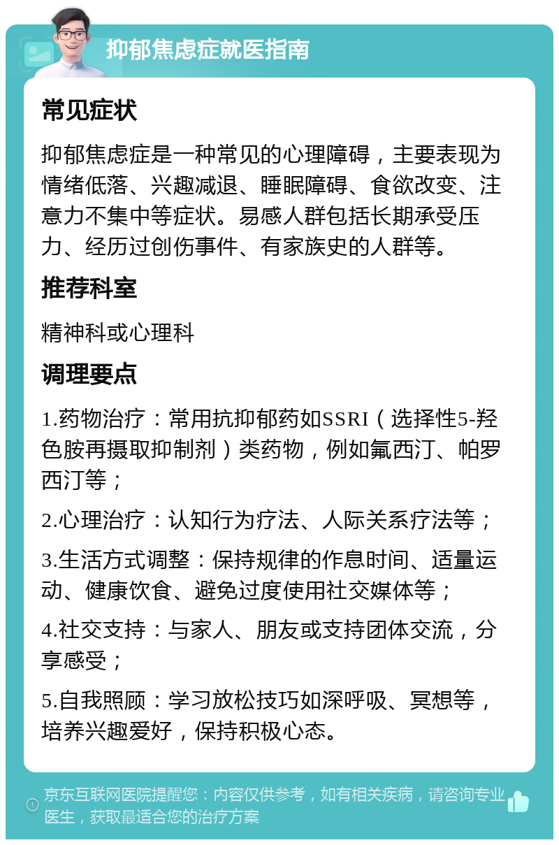 抑郁焦虑症就医指南 常见症状 抑郁焦虑症是一种常见的心理障碍，主要表现为情绪低落、兴趣减退、睡眠障碍、食欲改变、注意力不集中等症状。易感人群包括长期承受压力、经历过创伤事件、有家族史的人群等。 推荐科室 精神科或心理科 调理要点 1.药物治疗：常用抗抑郁药如SSRI（选择性5-羟色胺再摄取抑制剂）类药物，例如氟西汀、帕罗西汀等； 2.心理治疗：认知行为疗法、人际关系疗法等； 3.生活方式调整：保持规律的作息时间、适量运动、健康饮食、避免过度使用社交媒体等； 4.社交支持：与家人、朋友或支持团体交流，分享感受； 5.自我照顾：学习放松技巧如深呼吸、冥想等，培养兴趣爱好，保持积极心态。