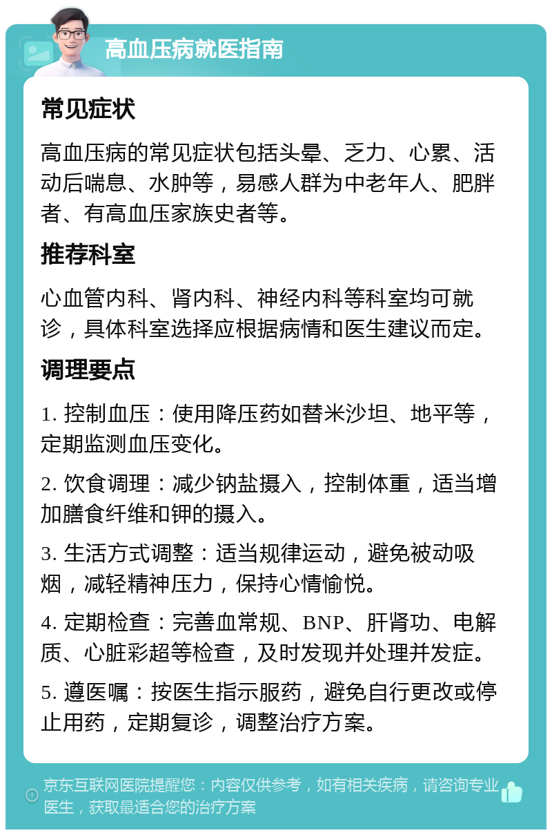 高血压病就医指南 常见症状 高血压病的常见症状包括头晕、乏力、心累、活动后喘息、水肿等，易感人群为中老年人、肥胖者、有高血压家族史者等。 推荐科室 心血管内科、肾内科、神经内科等科室均可就诊，具体科室选择应根据病情和医生建议而定。 调理要点 1. 控制血压：使用降压药如替米沙坦、地平等，定期监测血压变化。 2. 饮食调理：减少钠盐摄入，控制体重，适当增加膳食纤维和钾的摄入。 3. 生活方式调整：适当规律运动，避免被动吸烟，减轻精神压力，保持心情愉悦。 4. 定期检查：完善血常规、BNP、肝肾功、电解质、心脏彩超等检查，及时发现并处理并发症。 5. 遵医嘱：按医生指示服药，避免自行更改或停止用药，定期复诊，调整治疗方案。