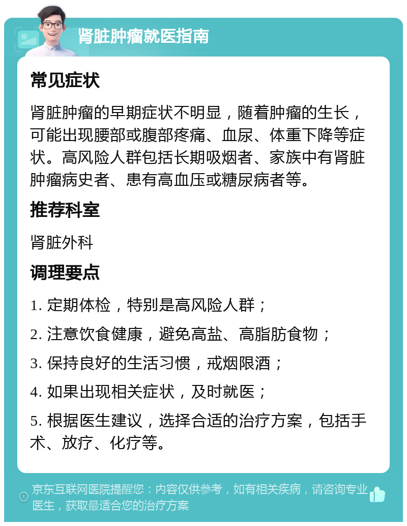 肾脏肿瘤就医指南 常见症状 肾脏肿瘤的早期症状不明显，随着肿瘤的生长，可能出现腰部或腹部疼痛、血尿、体重下降等症状。高风险人群包括长期吸烟者、家族中有肾脏肿瘤病史者、患有高血压或糖尿病者等。 推荐科室 肾脏外科 调理要点 1. 定期体检，特别是高风险人群； 2. 注意饮食健康，避免高盐、高脂肪食物； 3. 保持良好的生活习惯，戒烟限酒； 4. 如果出现相关症状，及时就医； 5. 根据医生建议，选择合适的治疗方案，包括手术、放疗、化疗等。