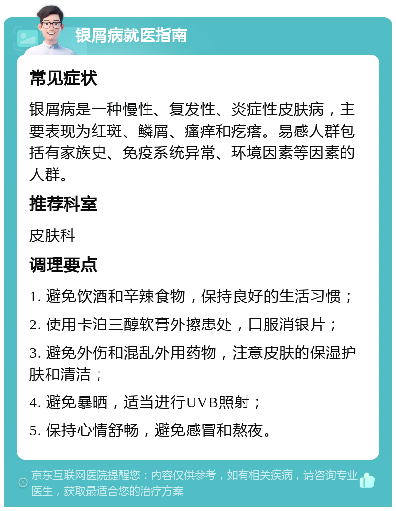 银屑病就医指南 常见症状 银屑病是一种慢性、复发性、炎症性皮肤病，主要表现为红斑、鳞屑、瘙痒和疙瘩。易感人群包括有家族史、免疫系统异常、环境因素等因素的人群。 推荐科室 皮肤科 调理要点 1. 避免饮酒和辛辣食物，保持良好的生活习惯； 2. 使用卡泊三醇软膏外擦患处，口服消银片； 3. 避免外伤和混乱外用药物，注意皮肤的保湿护肤和清洁； 4. 避免暴晒，适当进行UVB照射； 5. 保持心情舒畅，避免感冒和熬夜。