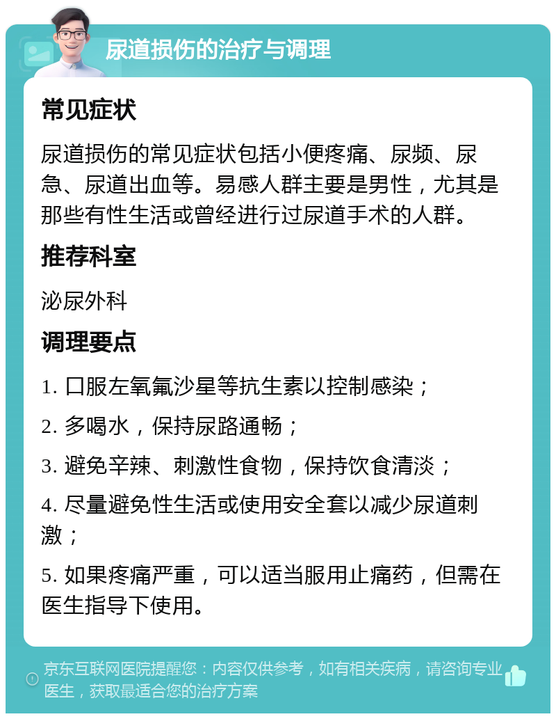 尿道损伤的治疗与调理 常见症状 尿道损伤的常见症状包括小便疼痛、尿频、尿急、尿道出血等。易感人群主要是男性，尤其是那些有性生活或曾经进行过尿道手术的人群。 推荐科室 泌尿外科 调理要点 1. 口服左氧氟沙星等抗生素以控制感染； 2. 多喝水，保持尿路通畅； 3. 避免辛辣、刺激性食物，保持饮食清淡； 4. 尽量避免性生活或使用安全套以减少尿道刺激； 5. 如果疼痛严重，可以适当服用止痛药，但需在医生指导下使用。