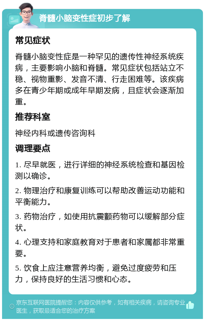 脊髓小脑变性症初步了解 常见症状 脊髓小脑变性症是一种罕见的遗传性神经系统疾病，主要影响小脑和脊髓。常见症状包括站立不稳、视物重影、发音不清、行走困难等。该疾病多在青少年期或成年早期发病，且症状会逐渐加重。 推荐科室 神经内科或遗传咨询科 调理要点 1. 尽早就医，进行详细的神经系统检查和基因检测以确诊。 2. 物理治疗和康复训练可以帮助改善运动功能和平衡能力。 3. 药物治疗，如使用抗震颤药物可以缓解部分症状。 4. 心理支持和家庭教育对于患者和家属都非常重要。 5. 饮食上应注意营养均衡，避免过度疲劳和压力，保持良好的生活习惯和心态。