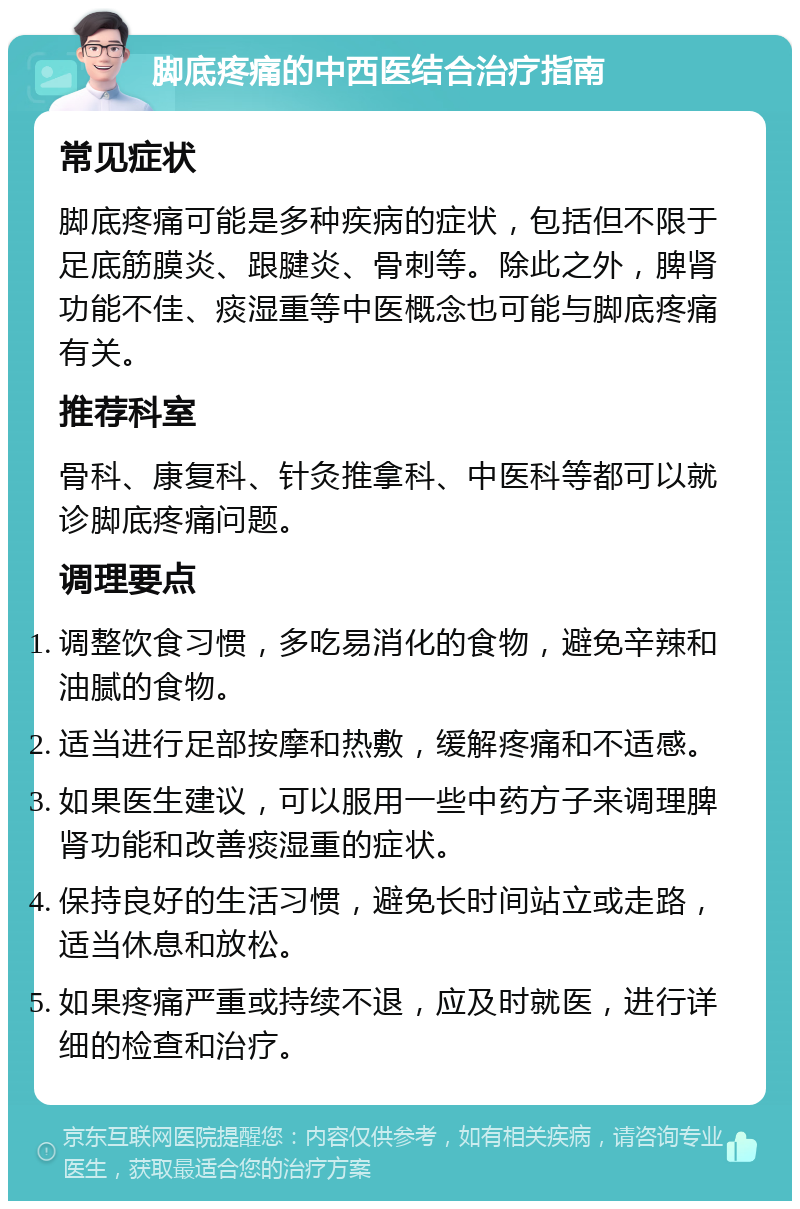 脚底疼痛的中西医结合治疗指南 常见症状 脚底疼痛可能是多种疾病的症状，包括但不限于足底筋膜炎、跟腱炎、骨刺等。除此之外，脾肾功能不佳、痰湿重等中医概念也可能与脚底疼痛有关。 推荐科室 骨科、康复科、针灸推拿科、中医科等都可以就诊脚底疼痛问题。 调理要点 调整饮食习惯，多吃易消化的食物，避免辛辣和油腻的食物。 适当进行足部按摩和热敷，缓解疼痛和不适感。 如果医生建议，可以服用一些中药方子来调理脾肾功能和改善痰湿重的症状。 保持良好的生活习惯，避免长时间站立或走路，适当休息和放松。 如果疼痛严重或持续不退，应及时就医，进行详细的检查和治疗。