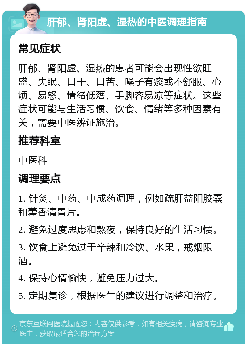 肝郁、肾阳虚、湿热的中医调理指南 常见症状 肝郁、肾阳虚、湿热的患者可能会出现性欲旺盛、失眠、口干、口苦、嗓子有痰或不舒服、心烦、易怒、情绪低落、手脚容易凉等症状。这些症状可能与生活习惯、饮食、情绪等多种因素有关，需要中医辨证施治。 推荐科室 中医科 调理要点 1. 针灸、中药、中成药调理，例如疏肝益阳胶囊和藿香清胃片。 2. 避免过度思虑和熬夜，保持良好的生活习惯。 3. 饮食上避免过于辛辣和冷饮、水果，戒烟限酒。 4. 保持心情愉快，避免压力过大。 5. 定期复诊，根据医生的建议进行调整和治疗。