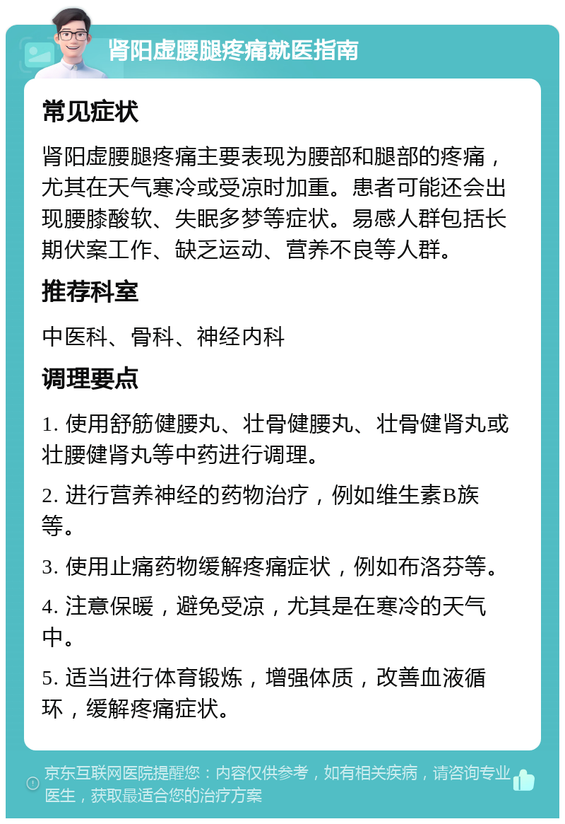 肾阳虚腰腿疼痛就医指南 常见症状 肾阳虚腰腿疼痛主要表现为腰部和腿部的疼痛，尤其在天气寒冷或受凉时加重。患者可能还会出现腰膝酸软、失眠多梦等症状。易感人群包括长期伏案工作、缺乏运动、营养不良等人群。 推荐科室 中医科、骨科、神经内科 调理要点 1. 使用舒筋健腰丸、壮骨健腰丸、壮骨健肾丸或壮腰健肾丸等中药进行调理。 2. 进行营养神经的药物治疗，例如维生素B族等。 3. 使用止痛药物缓解疼痛症状，例如布洛芬等。 4. 注意保暖，避免受凉，尤其是在寒冷的天气中。 5. 适当进行体育锻炼，增强体质，改善血液循环，缓解疼痛症状。