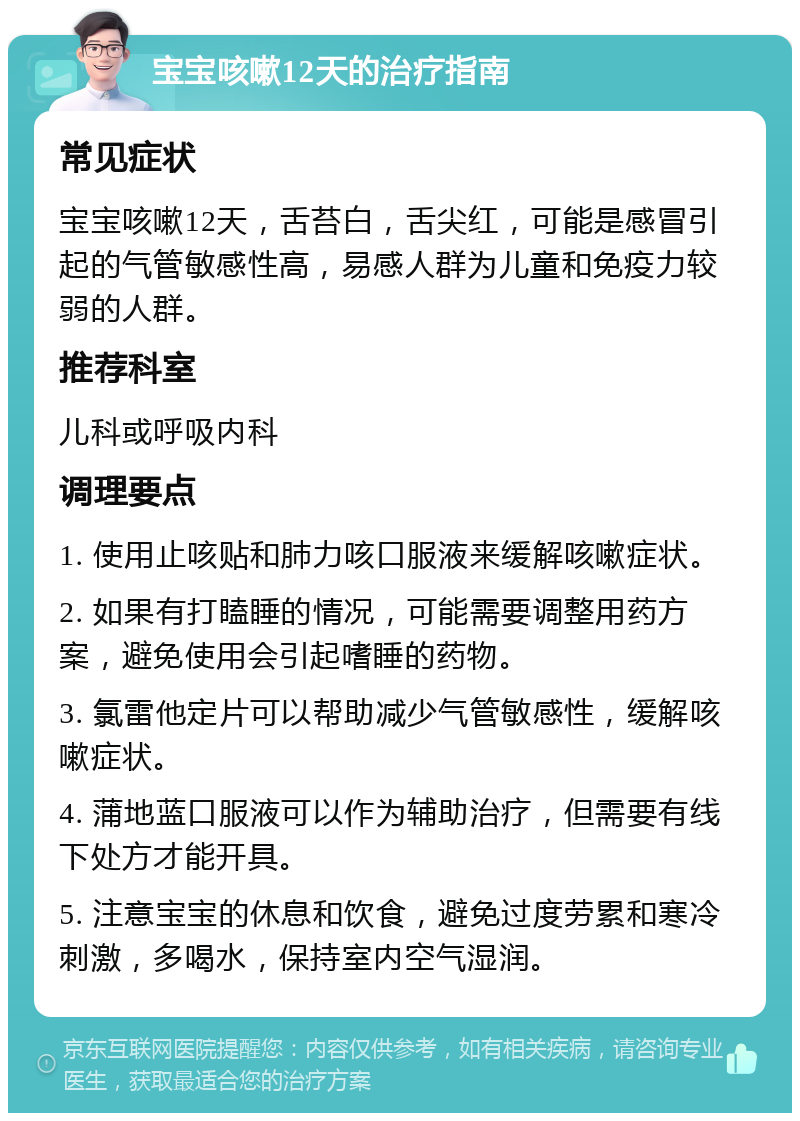 宝宝咳嗽12天的治疗指南 常见症状 宝宝咳嗽12天，舌苔白，舌尖红，可能是感冒引起的气管敏感性高，易感人群为儿童和免疫力较弱的人群。 推荐科室 儿科或呼吸内科 调理要点 1. 使用止咳贴和肺力咳口服液来缓解咳嗽症状。 2. 如果有打瞌睡的情况，可能需要调整用药方案，避免使用会引起嗜睡的药物。 3. 氯雷他定片可以帮助减少气管敏感性，缓解咳嗽症状。 4. 蒲地蓝口服液可以作为辅助治疗，但需要有线下处方才能开具。 5. 注意宝宝的休息和饮食，避免过度劳累和寒冷刺激，多喝水，保持室内空气湿润。