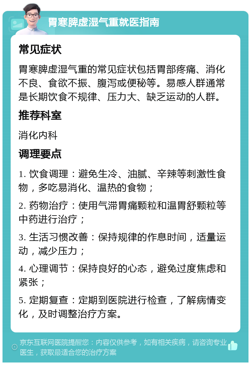 胃寒脾虚湿气重就医指南 常见症状 胃寒脾虚湿气重的常见症状包括胃部疼痛、消化不良、食欲不振、腹泻或便秘等。易感人群通常是长期饮食不规律、压力大、缺乏运动的人群。 推荐科室 消化内科 调理要点 1. 饮食调理：避免生冷、油腻、辛辣等刺激性食物，多吃易消化、温热的食物； 2. 药物治疗：使用气滞胃痛颗粒和温胃舒颗粒等中药进行治疗； 3. 生活习惯改善：保持规律的作息时间，适量运动，减少压力； 4. 心理调节：保持良好的心态，避免过度焦虑和紧张； 5. 定期复查：定期到医院进行检查，了解病情变化，及时调整治疗方案。