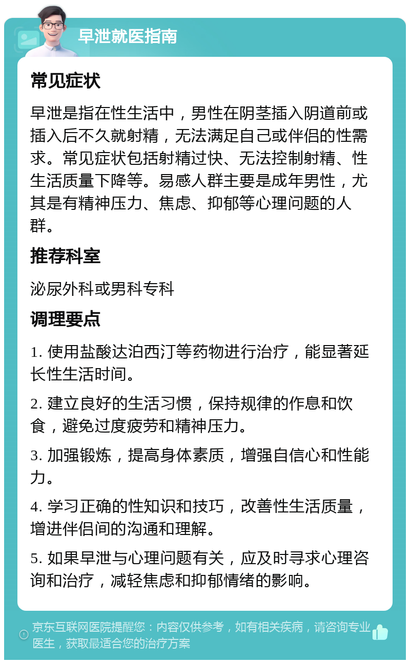 早泄就医指南 常见症状 早泄是指在性生活中，男性在阴茎插入阴道前或插入后不久就射精，无法满足自己或伴侣的性需求。常见症状包括射精过快、无法控制射精、性生活质量下降等。易感人群主要是成年男性，尤其是有精神压力、焦虑、抑郁等心理问题的人群。 推荐科室 泌尿外科或男科专科 调理要点 1. 使用盐酸达泊西汀等药物进行治疗，能显著延长性生活时间。 2. 建立良好的生活习惯，保持规律的作息和饮食，避免过度疲劳和精神压力。 3. 加强锻炼，提高身体素质，增强自信心和性能力。 4. 学习正确的性知识和技巧，改善性生活质量，增进伴侣间的沟通和理解。 5. 如果早泄与心理问题有关，应及时寻求心理咨询和治疗，减轻焦虑和抑郁情绪的影响。