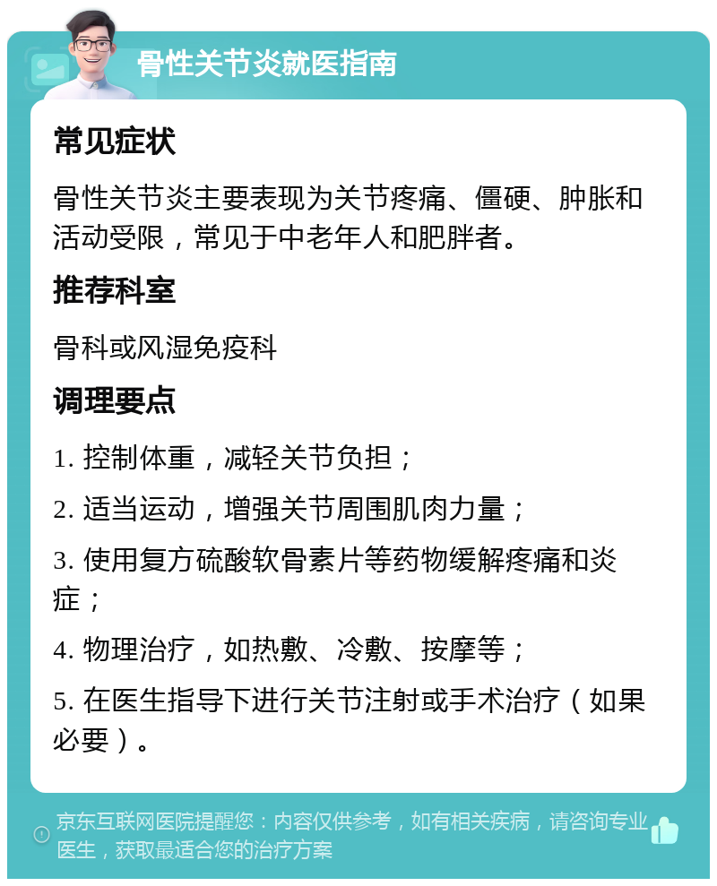 骨性关节炎就医指南 常见症状 骨性关节炎主要表现为关节疼痛、僵硬、肿胀和活动受限，常见于中老年人和肥胖者。 推荐科室 骨科或风湿免疫科 调理要点 1. 控制体重，减轻关节负担； 2. 适当运动，增强关节周围肌肉力量； 3. 使用复方硫酸软骨素片等药物缓解疼痛和炎症； 4. 物理治疗，如热敷、冷敷、按摩等； 5. 在医生指导下进行关节注射或手术治疗（如果必要）。