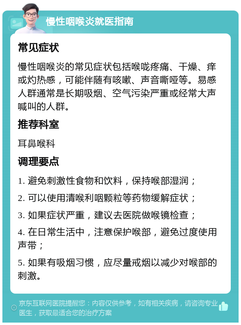 慢性咽喉炎就医指南 常见症状 慢性咽喉炎的常见症状包括喉咙疼痛、干燥、痒或灼热感，可能伴随有咳嗽、声音嘶哑等。易感人群通常是长期吸烟、空气污染严重或经常大声喊叫的人群。 推荐科室 耳鼻喉科 调理要点 1. 避免刺激性食物和饮料，保持喉部湿润； 2. 可以使用清喉利咽颗粒等药物缓解症状； 3. 如果症状严重，建议去医院做喉镜检查； 4. 在日常生活中，注意保护喉部，避免过度使用声带； 5. 如果有吸烟习惯，应尽量戒烟以减少对喉部的刺激。