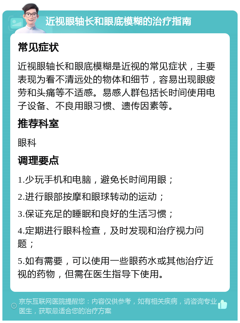 近视眼轴长和眼底模糊的治疗指南 常见症状 近视眼轴长和眼底模糊是近视的常见症状，主要表现为看不清远处的物体和细节，容易出现眼疲劳和头痛等不适感。易感人群包括长时间使用电子设备、不良用眼习惯、遗传因素等。 推荐科室 眼科 调理要点 1.少玩手机和电脑，避免长时间用眼； 2.进行眼部按摩和眼球转动的运动； 3.保证充足的睡眠和良好的生活习惯； 4.定期进行眼科检查，及时发现和治疗视力问题； 5.如有需要，可以使用一些眼药水或其他治疗近视的药物，但需在医生指导下使用。