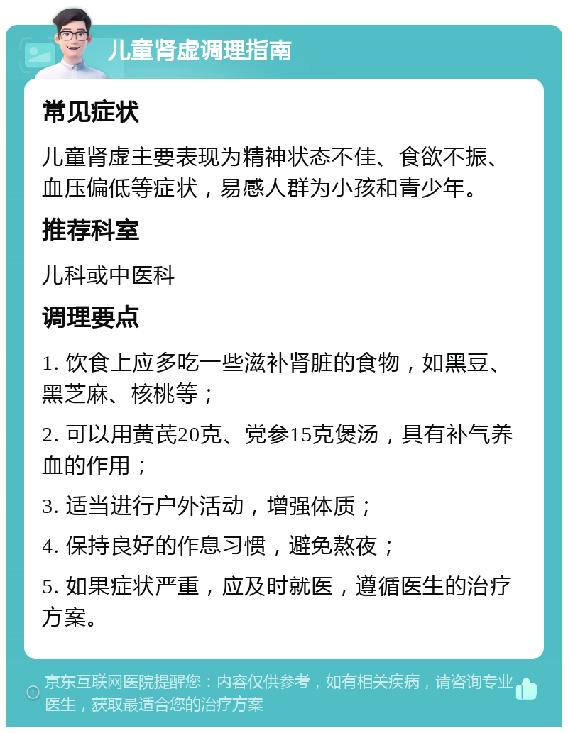 儿童肾虚调理指南 常见症状 儿童肾虚主要表现为精神状态不佳、食欲不振、血压偏低等症状，易感人群为小孩和青少年。 推荐科室 儿科或中医科 调理要点 1. 饮食上应多吃一些滋补肾脏的食物，如黑豆、黑芝麻、核桃等； 2. 可以用黄芪20克、党参15克煲汤，具有补气养血的作用； 3. 适当进行户外活动，增强体质； 4. 保持良好的作息习惯，避免熬夜； 5. 如果症状严重，应及时就医，遵循医生的治疗方案。