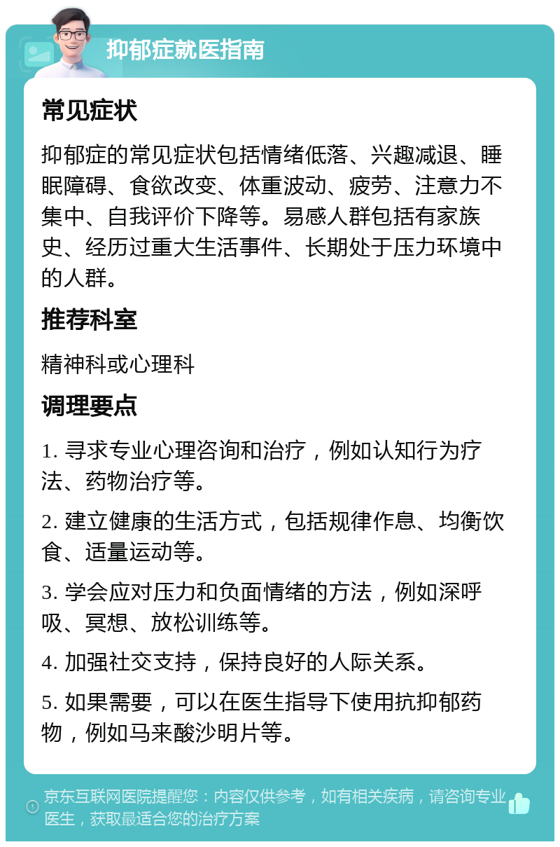 抑郁症就医指南 常见症状 抑郁症的常见症状包括情绪低落、兴趣减退、睡眠障碍、食欲改变、体重波动、疲劳、注意力不集中、自我评价下降等。易感人群包括有家族史、经历过重大生活事件、长期处于压力环境中的人群。 推荐科室 精神科或心理科 调理要点 1. 寻求专业心理咨询和治疗，例如认知行为疗法、药物治疗等。 2. 建立健康的生活方式，包括规律作息、均衡饮食、适量运动等。 3. 学会应对压力和负面情绪的方法，例如深呼吸、冥想、放松训练等。 4. 加强社交支持，保持良好的人际关系。 5. 如果需要，可以在医生指导下使用抗抑郁药物，例如马来酸沙明片等。