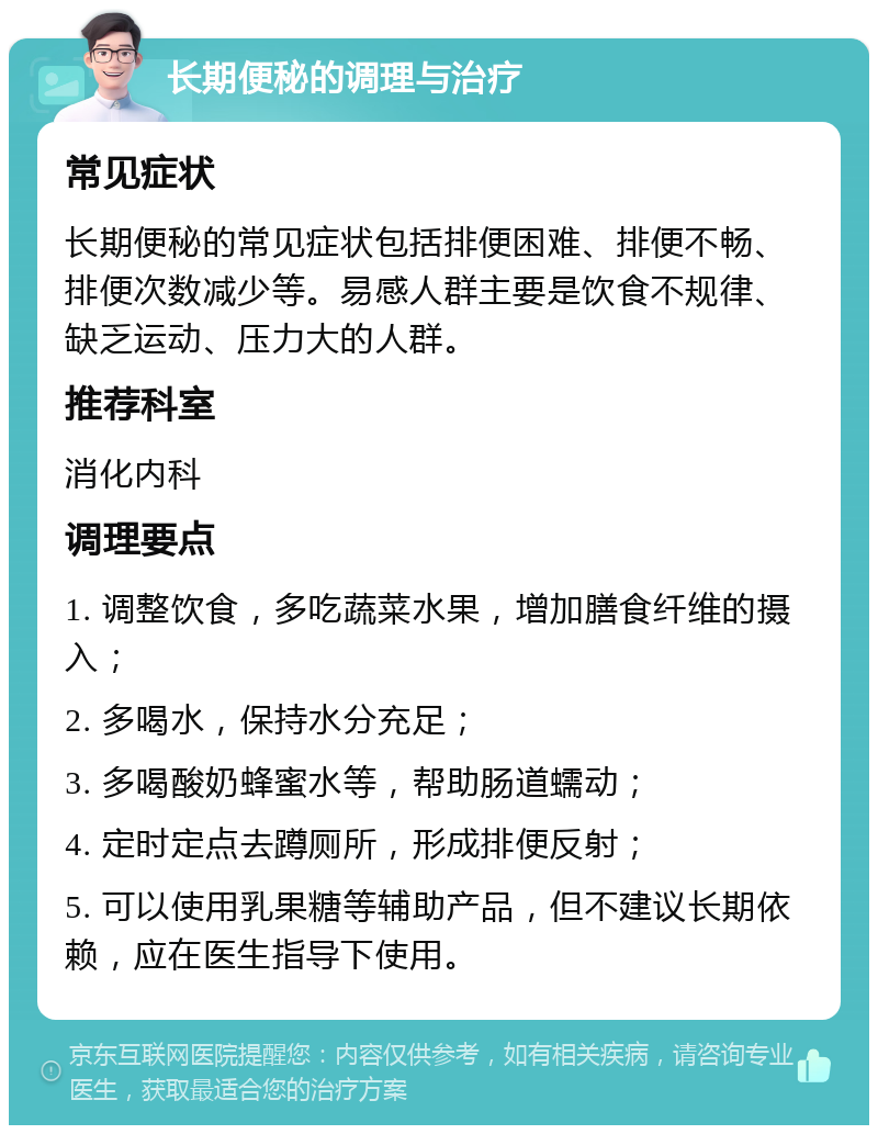 长期便秘的调理与治疗 常见症状 长期便秘的常见症状包括排便困难、排便不畅、排便次数减少等。易感人群主要是饮食不规律、缺乏运动、压力大的人群。 推荐科室 消化内科 调理要点 1. 调整饮食，多吃蔬菜水果，增加膳食纤维的摄入； 2. 多喝水，保持水分充足； 3. 多喝酸奶蜂蜜水等，帮助肠道蠕动； 4. 定时定点去蹲厕所，形成排便反射； 5. 可以使用乳果糖等辅助产品，但不建议长期依赖，应在医生指导下使用。