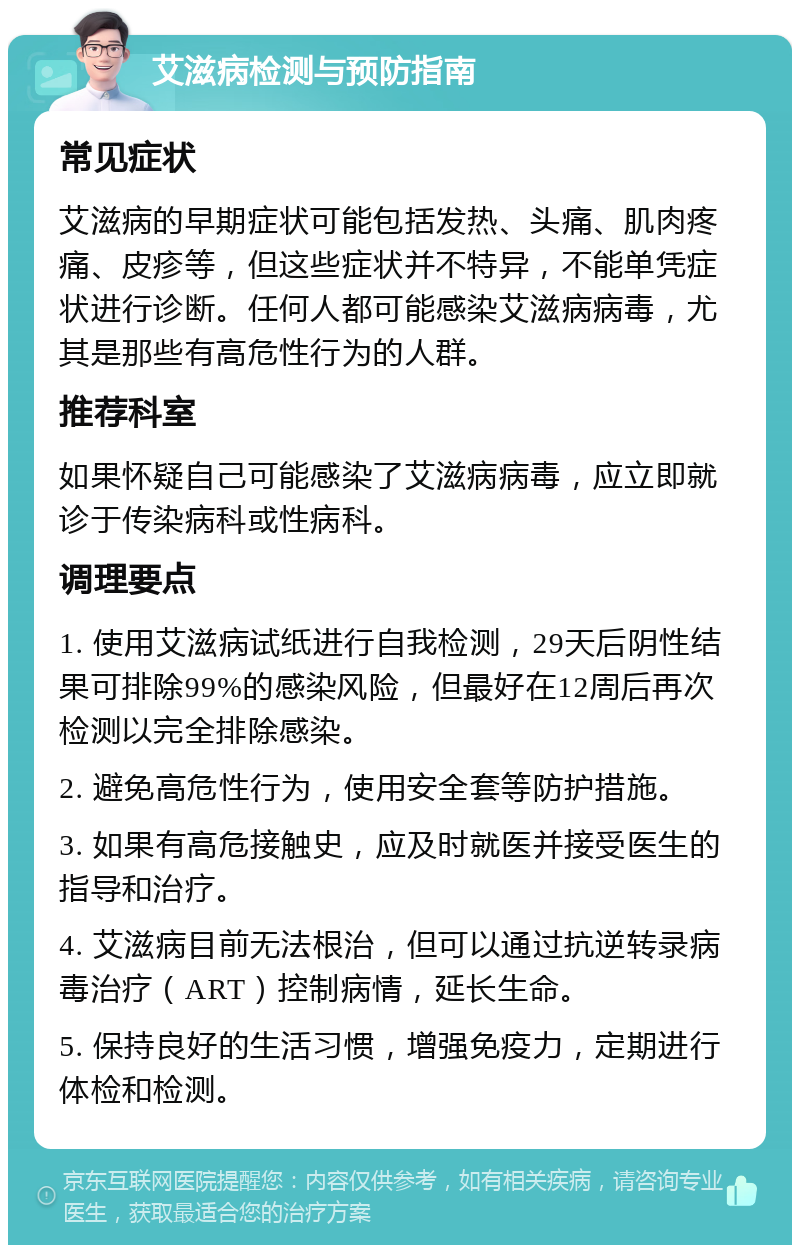 艾滋病检测与预防指南 常见症状 艾滋病的早期症状可能包括发热、头痛、肌肉疼痛、皮疹等，但这些症状并不特异，不能单凭症状进行诊断。任何人都可能感染艾滋病病毒，尤其是那些有高危性行为的人群。 推荐科室 如果怀疑自己可能感染了艾滋病病毒，应立即就诊于传染病科或性病科。 调理要点 1. 使用艾滋病试纸进行自我检测，29天后阴性结果可排除99%的感染风险，但最好在12周后再次检测以完全排除感染。 2. 避免高危性行为，使用安全套等防护措施。 3. 如果有高危接触史，应及时就医并接受医生的指导和治疗。 4. 艾滋病目前无法根治，但可以通过抗逆转录病毒治疗（ART）控制病情，延长生命。 5. 保持良好的生活习惯，增强免疫力，定期进行体检和检测。